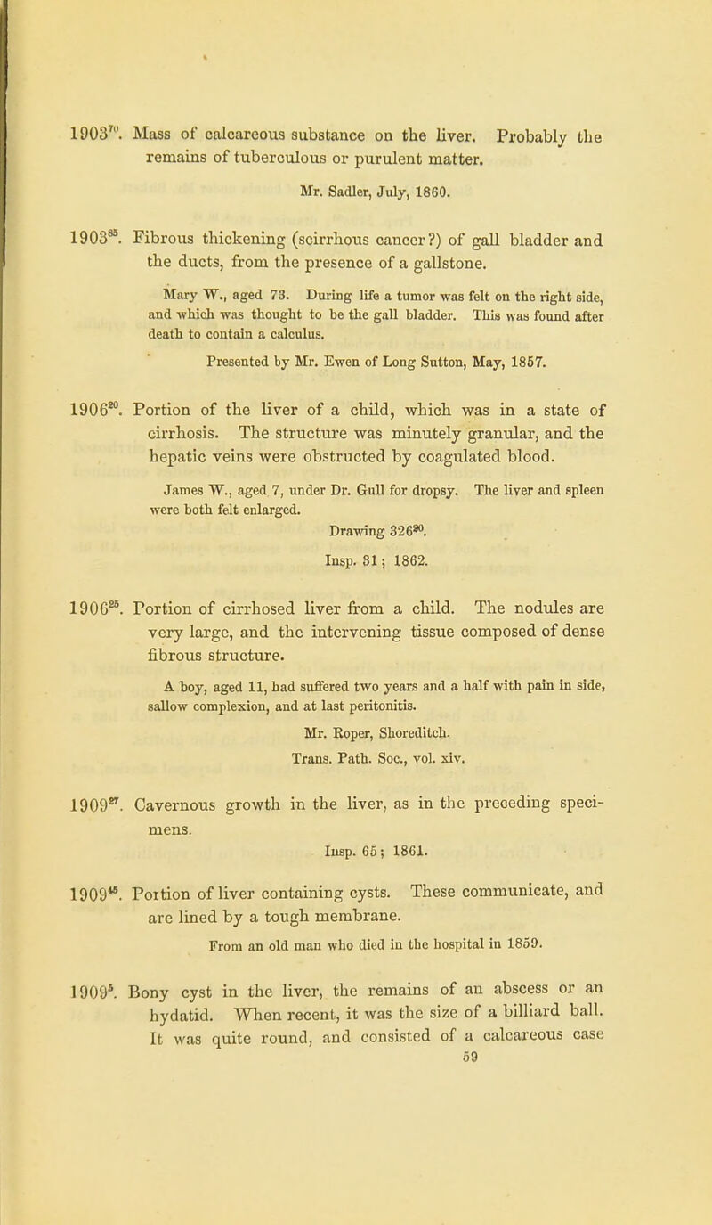 1903^. Mass of calcareous substance on the liver. Probably the remains of tuberculous or purulent matter. Mr. Sadler, July, 1860. 1903**. Fibrous thickening (scirrhous cancer?) of gall bladder and the ducts, from the presence of a gallstone. Mary W., aged 73. During life a tumor was felt on the right side, and which was thought to be the gall bladder. This was found after death to contain a calculus. Presented by Mr. Ewen of Long Sutton, May, 1857. 1906*°. Portion of the liver of a child, which was in a state of cirrhosis. The structure was minutely granular, and the hepatic veins were obstructed by coagulated blood. James W., aged 7, under Dr. Gull for dropsy. The liyer and spleen were both felt enlarged. Drawing 326*'. Insp. 31 i 1862. 1906**. Portion of cirrhosed liver from a child. The nodules are very large, and the intervening tissue composed of dense fibrous structure. A hoy, aged 11, had suffered two years and a half with pain in side, sallow complexion, and at last peritonitis. Mr. Roper, Shoreditch- Trans. Path. Soc, vol. si v. 1909*^. Cavernous growth in the liver, as in the preceding speci- mens. lusp. 65; 1861. 1909**. Portion of liver containing cysts. These communicate, and are lined by a tough membrane. From an old man who died in the hospital in 1859. 1909*. Bony cyst in the liver, the remains of an abscess or an hydatid. When recent, it was the size of a billiard ball. It was quite round, and consisted of a calcareous case 69