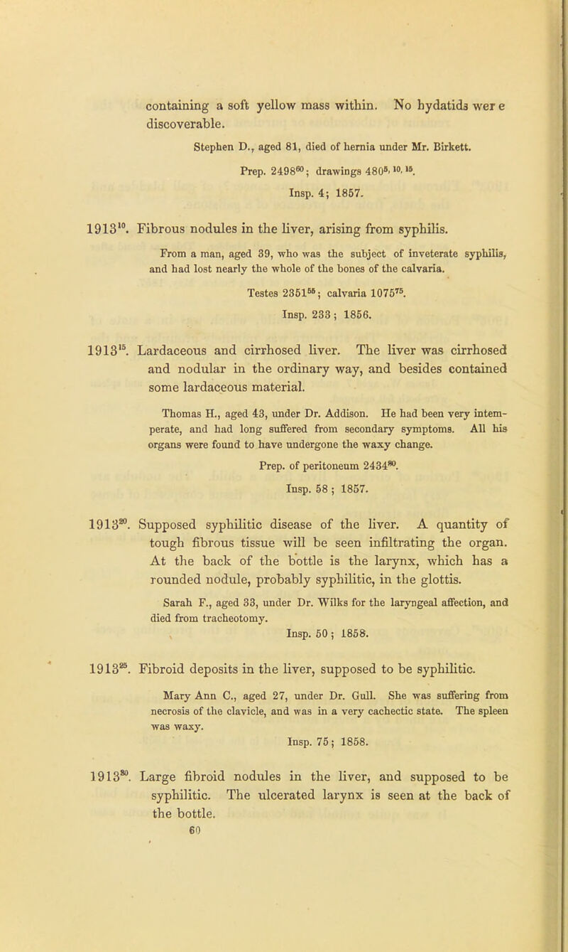 containing a soft yellow mass within. No hydatids were discoverable. Stephen D., aged 81, died of hernia under Mr. Birkett. Prep. 2498«>; drawings 480B. Insp. 4; 1857. 1913'°. Fibrous nodiiles in the liver, arising from syphilis. From a man, aged 39, who was the subject of inveterate syphilis, and had lost nearly the whole of the bones of the calvaria. Testes 23616*; calvaria lOTS''*. Insp. 233 ; 1856. 1913'^ Lardaceous and cirrhosed liver. The liver was cirrhosed and nodular in the ordinary way, and besides contained some lardaceous material. Thomas H., aged 43, under Dr. Addison. He had been very intem- perate, and had long suffered from secondary symptoms. All his organs were found to have undergone the waxy change. Prep, of peritoneum 2434*. Insp. 58 ; 1857. 1913*°. Supposed syphilitic disease of the liver. A quantity of tough fibrous tissue will be seen infiltrating the organ. At the back of the bottle is the larynx, which has a rounded nodule, probably syphilitic, in the glottis. Sarah F., aged 33, under Dr. Wilks for the laryngeal affection, and died from tracheotomy. Insp. 50; 1858. 1913*^. Fibroid deposits in the liver, supposed to be syphilitic. Mary Ann C, aged 27, under Dr. Gull. She was suffering from necrosis of the clavicle, and was in a very cachectic state. The spleen was waxy. Insp. 75; 1858. 1913*°. Large fibroid nodules in the liver, and supposed to be syphilitic. The ulcerated larynx is seen at the back of the bottle.