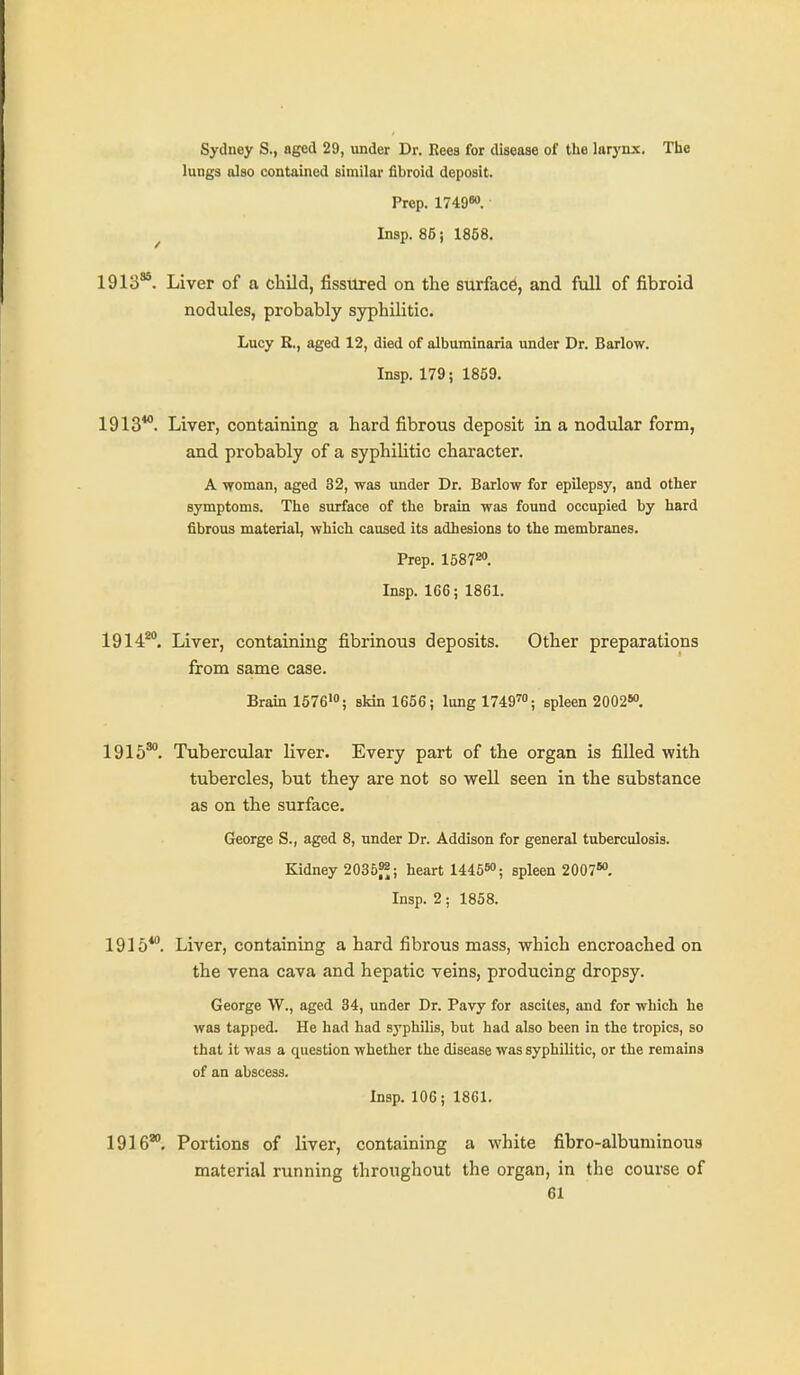 Sydney S., aged 29, under Dr. Reea for disease of the larynx. The lungs also contained similar fibroid deposit. Prep. 1749<». ^ Insp. 86 i 1858. 1913®. Liver of a child, fissured on the surfac6, and full of fibroid nodules, probably syphilitic. Lucy R., aged 12, died of albuminaria under Dr. Barlow. Insp. 179; 1859. 1913*°. Liver, containing a hard fibrous deposit in a nodular form, and probably of a syphilitic chai-acter. A ■woman, aged 32, was under Dr. Barlow for epilepsy, and other symptoms. The surface of the brain was found occupied by hard fibrous material, which caused its adhesions to the membranes. Prep. 1581^. Insp. 166; 1861. 1914^°. Liver, containing fibrinous deposits. Other preparations from same case. Brain 1576><'; skin 1656; lung 1749™; spleen 2002^ 1915^. Tubercular liver. Every part of the organ is filled with tubercles, but they are not so well seen in the substance as on the surface. George S., aged 8, under Dr. Addison for general tuberculosis. Kidney 2035f^; heart 1445«'; spleen 2007» Insp. 2; 1858. 1915*. Liver, containing a hard fibrous mass, which encroached on the vena cava and hepatic veins, producing dropsy. George W., aged 34, under Dr. Pavy for ascites, and for which he was tapped. He had had syphilis, but had also been in the tropics, so that it was a question whether the disease was syphilitic, or the remains of an abscess. Insp. 106; 1861. 1916*. Portions of liver, containing a white fibro-albuniinous material running throughout the organ, in the course of