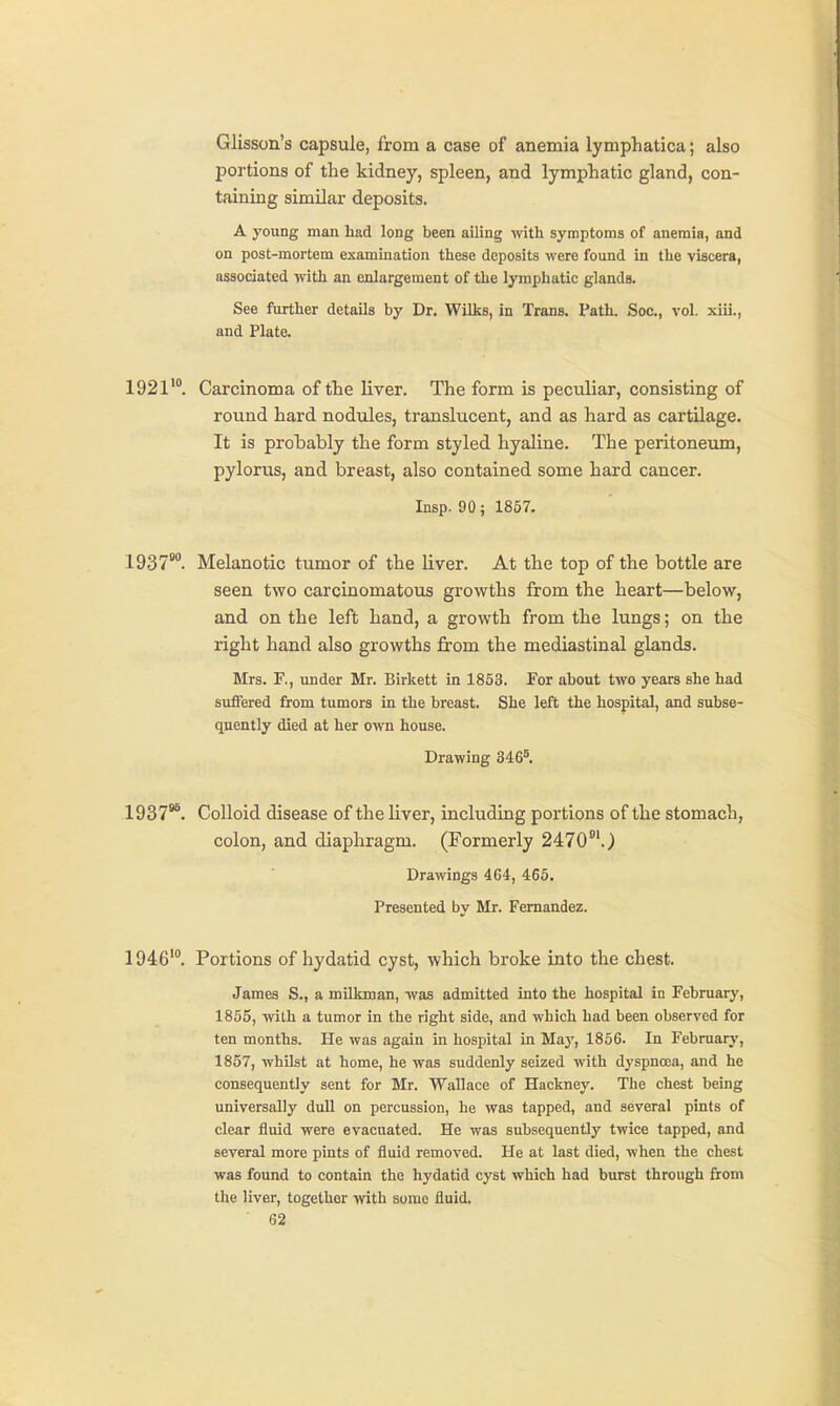 Glisson's capsule, from a case of anemia lymphatica; also portions of the kidney, spleen, and lymphatic gland, con- taining similar deposits. A j'oung man had long been ailing with symptoms of anemia, and on post-mortem examination these deposits were found in the viscera, associated with an enlargement of the lymphatic glands. See further details by Dr. Wilks, in Trans. Path. Soc., vol. xiii., and Plate. 1921'°. Carcinoma of the liver. The form is peculiar, consisting of round hard nodules, translucent, and as hard as cartilage- It is probably the form styled hyaline. The peritoneum, pylorus, and breast, also contained some hard cancer. Insp. 90; 1857. 1937'. Melanotic tumor of the liver. At the top of the bottle are seen two carcinomatous growths from the heart—below, and on the left hand, a growth from the lungs; on the right hand also growths from the mediastinal glands. Mrs. F., under Mr. Birkett in 1853. For about two years she had suffered from tumors in the breast. She left the hospital, and subse- quently died at her own house. Drawing 346^ 1937*^. Colloid disease of the liver, including portions of the stomach, colon, and diaphragm. (Formerly 2470°'.) Drawings 464, 465. Presented by Mr. Fernandez. 1946'. Portions of hydatid cyst, which broke into the chest. James S., a milkman, was admitted into the hospital in February, 1855, with a tumor in the right side, and which had been observed for ten months. He was again in hospital In May, 1856. In February, 1857, whilst at home, he was suddenly seized with dyspnoea, and he consequently sent for Mr. Wallace of Hackney. The chest being universally dull on percussion, he was tapped, and several pints of clear fluid were evacuated. He was subsequently twice tapped, and several more pints of fluid removed. He at last died, when the chest was found to contain the hydatid cyst which had burst through from the liver, together with some fluid.