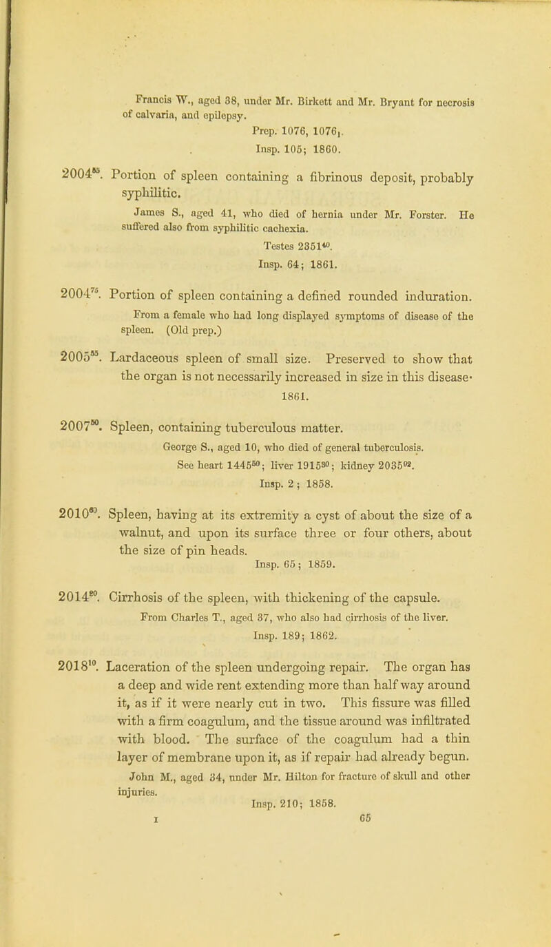 Francis W., aged 38, under Mr. Birkett and Mr. Bryant for necrosis of calvaria, and epilepsy. Prep. 1076, 1076,. Insp. 105; 1860. 2004*^. Portion of spleen containing a fibrinous deposit, probably syphilitic. James S., aged 41, who died of hernia under Mr. Forster. He suffered also from syphilitic cachexia. Testes 2351*. Insp. 64; 1861. 2004^^ Portion of spleen containing a defined rounded induration. From a female who had long displayed symptoms of disease of the spleen. (Old prep.) 2005. Lardaceous spleen of small size. Preserved to show that the organ is not necessarily increased in size in this disease- 18C1. 2007. Spleen, containing tuberculous matter. George S., aged 10, who died of general tuberculosis. See heart 1445«>; liver 191530; kidney 203602. Insp. 2 ; 1858. 2010'. Spleen, having at its extremity a cyst of about the size of a walnut, and upon its siirface three or four others, about the size of pin heads. Insp. 65 ; 1859. 2014*°. Cirrhosis of the spleen, with thickening of the capsule. From Charles T., aged 37, who also had cirrhosis of the liver. Insp. 189; 1862. 2018'°. Laceration of the spleen undergoing repair. The organ has a deep and wide rent extending more than half way around it, as if it were nearly cut in two. This fissure was filled with a firm coagulum, and the tissue around was infiltrated with blood. The surface of the coagulum had a thin layer of membrane upon it, as if repair had already begun, John M., aged 34, under Mr. Hilton for fracture of skull and other injuries. Insp. 210; 1858.