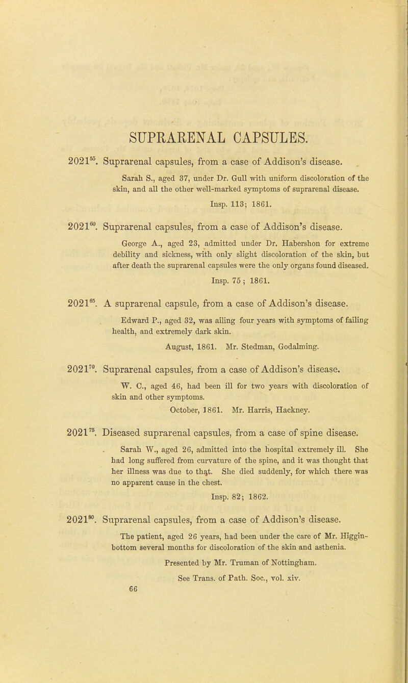 SUPRARENAL CAPSULES. 2021 , Suprarenal capsules, from a case of Addison's disease. Sarah S., aged 37, under Dr. Gull with uniform discoloration of the skin, and all the other well-marked symptoms of suprarenal disease. Insp. 113; 1861. 2021*. Suprarenal capsules, from a case of Addison's disease. George A., aged 23, admitted under Dr. Habershon for extreme debility and sickness, with only slight discoloration of the skin, but after death the suprarenal capsules were the only organs found diseased. Insp. 76; 1861. 2021**. A suprarenal capsule, from a case of Addison's disease. Edward P., aged 32, was ailing four years with symptoms of failing health, and extremely dark skin. August, 1861. Mr. Stedman, Godalming. 2021'°. Suprarenal capsules, from a case of Addison's disease. W. C, aged 46, had been ill for two years with discoloration of skin and other symptoms. October, 1861. Mr. Harris, Hackney. 2021^^. Diseased suprarenal capsules, from a case of spine disease. Sarah W., aged 26, admitted into the hospital extremely ill. She had long suffered from curvature of the spine, and it was thought that her illness was due to th%t. She died suddenly, for which there was no apparent cause in the chest. Insp. 82; 1862. 2021**. Suprarenal capsules, from a case of Addison's disease. The patient, aged 26 years, had been under the care of Mr. Higgin- bottom several months for discoloration of the skin and asthenia. Presented by Mr. Truman of Nottingham. See Trans, of Path. Soc, vol. xiv.