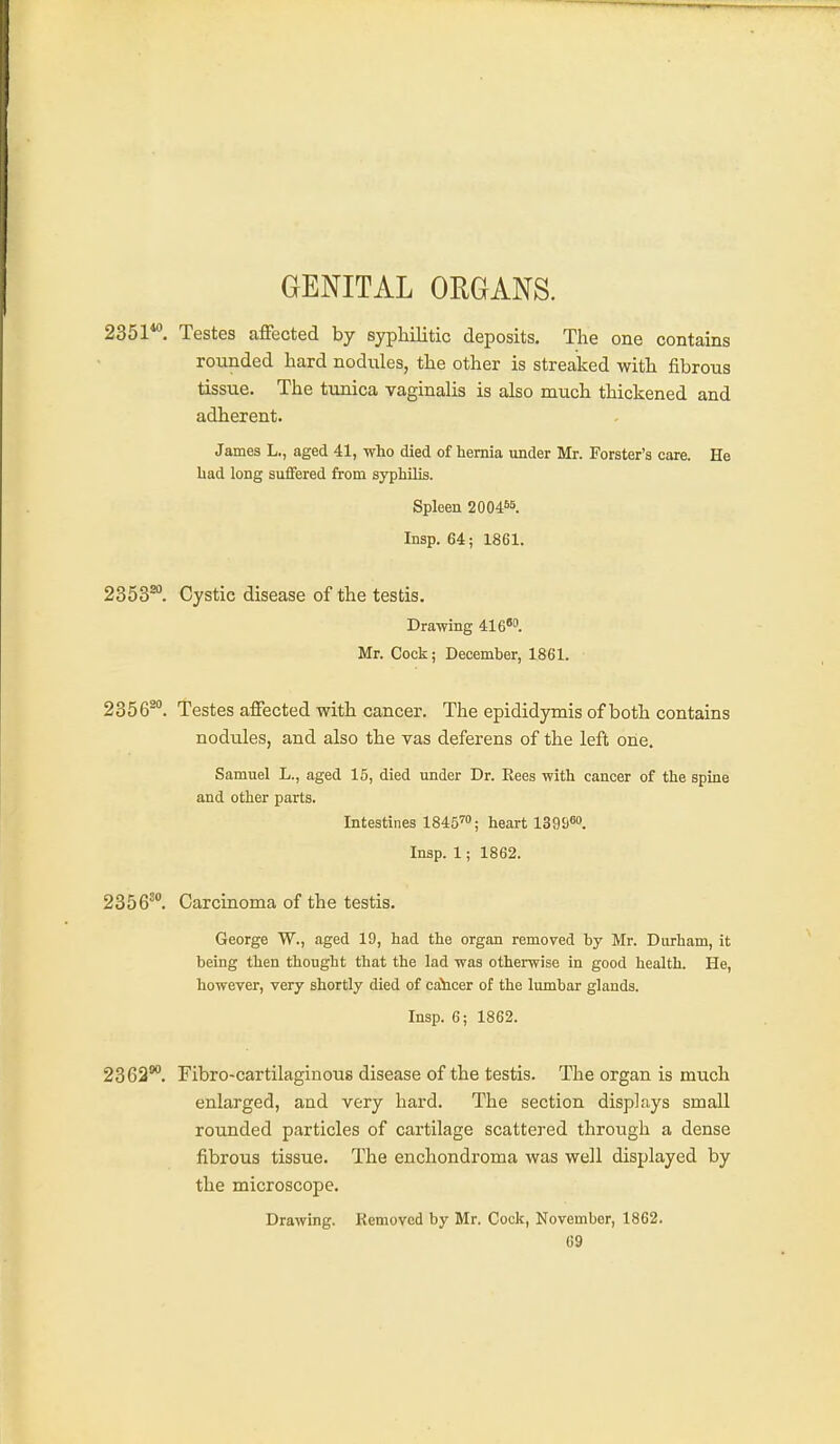 GENITAL ORGANS. 2351*. Testes affected by syphilitic deposits. The one contains rounded hard nodiiles, the other is streaked with fibrous tissue. The tunica vaginalis is also much thickened and adherent. James L., aged 41, who died of hernia under Mr. Forster's care. He had long suffered from syphilis. Spleen 20046b. Insp. 64; 1861. 2353^. Cystic disease of the testis. Drawing 416''. Mr. Cock; December, 1861. 2356^. Testes affected with cancer. The epididymis of both contains nodules, and also the vas deferens of the left one. Samuel L., aged 15, died under Dr. Rees with cancer of the spine and other parts. Intestines 1845™; heart 13958. Insp. 1; 1862. 2356^. Carcinoma of the testis. George W., aged 19, had the organ removed by Mr. Durham, it being then thought that the lad was otherwise in good health. He, however, very shortly died of ca^icer of the lumbar glands. Insp. 6; 1862. 2362*. Fibro-cartilaginous disease of the testis. The organ is much enlarged, and very hard. The section displays small rounded particles of cartilage scattered through a dense fibrous tissue. The enchondroma was well displayed by the microscope. Drawing. Removed by Mr. Cock, November, 1862.