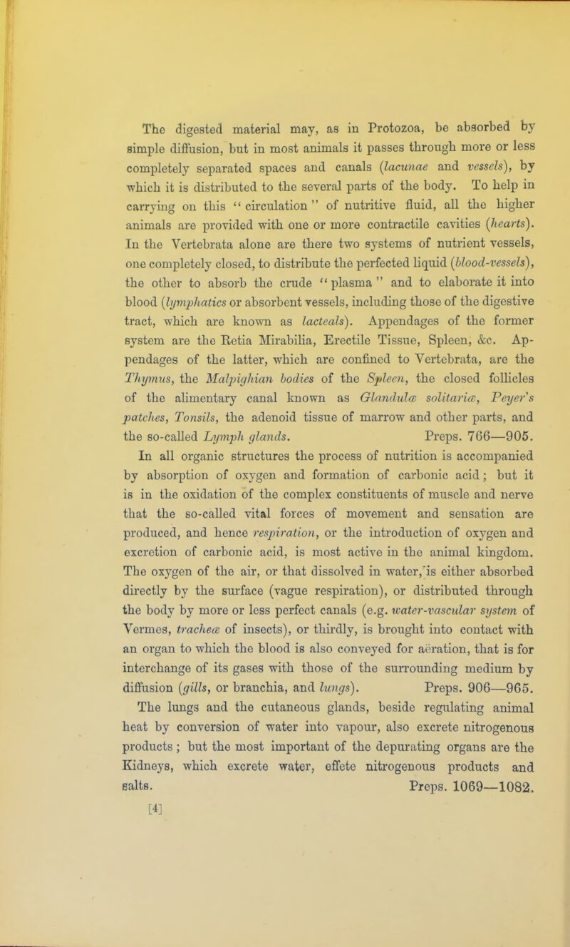 The digested material may, as in Protozoa, be absorbed by simple diffusion, but in most animals it passes through more or less completely separated spaces and canals {lacunae and vessels), by which it is distributed to the several parts of the body. To help in carrying on this  circulation  of nutritive fluid, all the higher animals are provided with one or more contractile cavities (hearts). In the Vertebrata alone are there two systems of nutrient vessels, one completely closed, to distribute the perfected liquid (blood-vessels), the other to absorb the crude plasma and to elaborate it into blood (lymphatics or absorbent vessels, including those of the digestive tract, which are known as lacteals). Appendages of the former system are the Retia Mirabilia, Erectile Tissue, Spleen, &c. Ap- pendages of the latter, which are confined to Vertebrata, are the Thymus, the Malpighian bodies of the Spleen, the closed follicles of the alimentary canal known as Glnndulm solitarice, Peyers patches. Tonsils, the adenoid tissue of marrow and other parts, and the so-called Lymph glands. Preps. 766—905. In all organic structures the process of nutrition is accompanied by absorption of oxygen and formation of carbonic acid; but it is in the oxidation of the complex constituents of muscle and nerve that the so-called vital forces of movement and sensation are produced, and hence respiration, or the introduction of oxygen and excretion of carbonic acid, is most active in the animal kingdom. The oxj'^gen of the air, or that dissolved in water,is either absorbed directly by the surface (vague respiration), or distributed through the body by more or less perfect canals (e.g. water-vascular system of Vermes, trachea; of insects), or thirdly, is brought into contact with an organ to which the blood is also conveyed for aeration, that is for interchange of its gases with those of the sun'ounding medium by diffusion (gills, or branchia, and lungs). Preps. 906—965. The lungs and the cutaneous glands, beside regulating animal heat by conversion of water into vapour, also excrete nitrogenous products; but the most important of the depurating organs are the Kidneys, which excrete water, effete nitrogenous products and Baits. Preps. 1069—1082. [4]