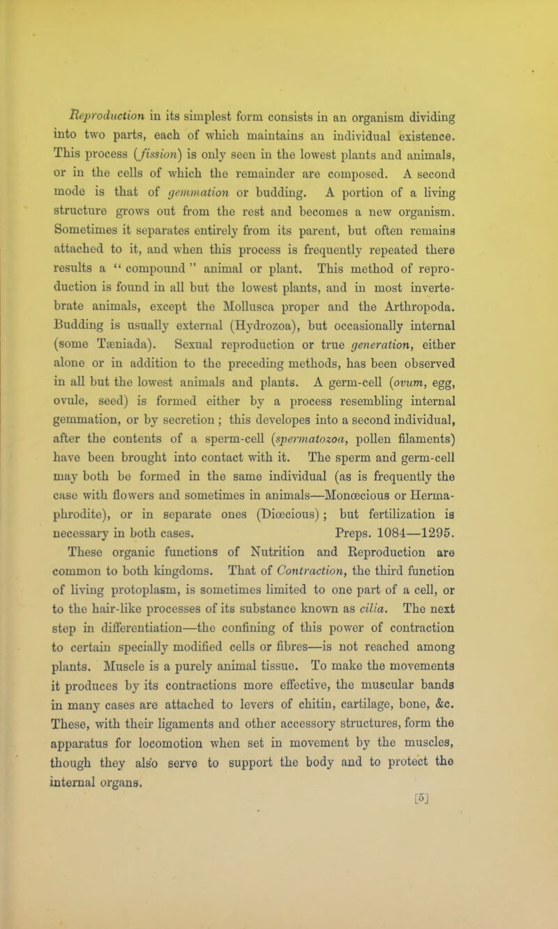 Reproduction in its simplest form consists in an organism dividing into two parts, each of which maintains an individual existence. This process [fission) is only seen in the lowest plants and animals, or in the cells of which the remainder are composed. A second mode is that of gemmation or budding. A portion of a living structure grows out from the rest and becomes a new organism. Sometimes it separates entirely from its parent, but often remains attached to it, and when this process is frequently repeated there results a  compound  animal or plant. This method of repro- duction is found in all but the lowest plants, and in most inverte- brate animals, except the Mollusca proper and the Arthropoda. Budding is usually external (Hydrozoa), but occasionally internal (some TfEniada). Sexual reproduction or true generation, either alone or in addition to the preceding methods, has been observed in all but the lowest animals and plants. A germ-cell (ovum, egg, ovule, seed) is formed either by a process resembling internal gemmation, or by secretion ; this developes into a second individual, after the contents of a sperm-cell [spermatozoa, pollen filaments) have been brought into contact with it. The sperm and genn-cell may both be formed in the same individual (as is frequently the case with flowers and sometimes in animals—Monoecious or Herma- phi'odite), or in separate ones (Dioecious) ; but fertilization is necessary in both cases. Preps. 1084—1295. These organic functions of Nutrition and Reproduction are common to both kingdoms. That of Contraction, the third function of living protoplasm, is sometimes limited to one part of a cell, or to the hair-like processes of its substance known as cilia. The next step in differentiation—the confining of this power of contraction to certain specially modified cells or fibres—is not reached among plants. Muscle is a purely animal tissue. To make the movements it produces by its contractions more effective, the muscular bands in many cases are attached to levers of chitin, cartilage, bone, &c. These, vdth their hgaments and other accessory structures, form the apparatus for locomotion when set in movement by the muscles, though they also serve to support the body and to protect the internal organs. [5]