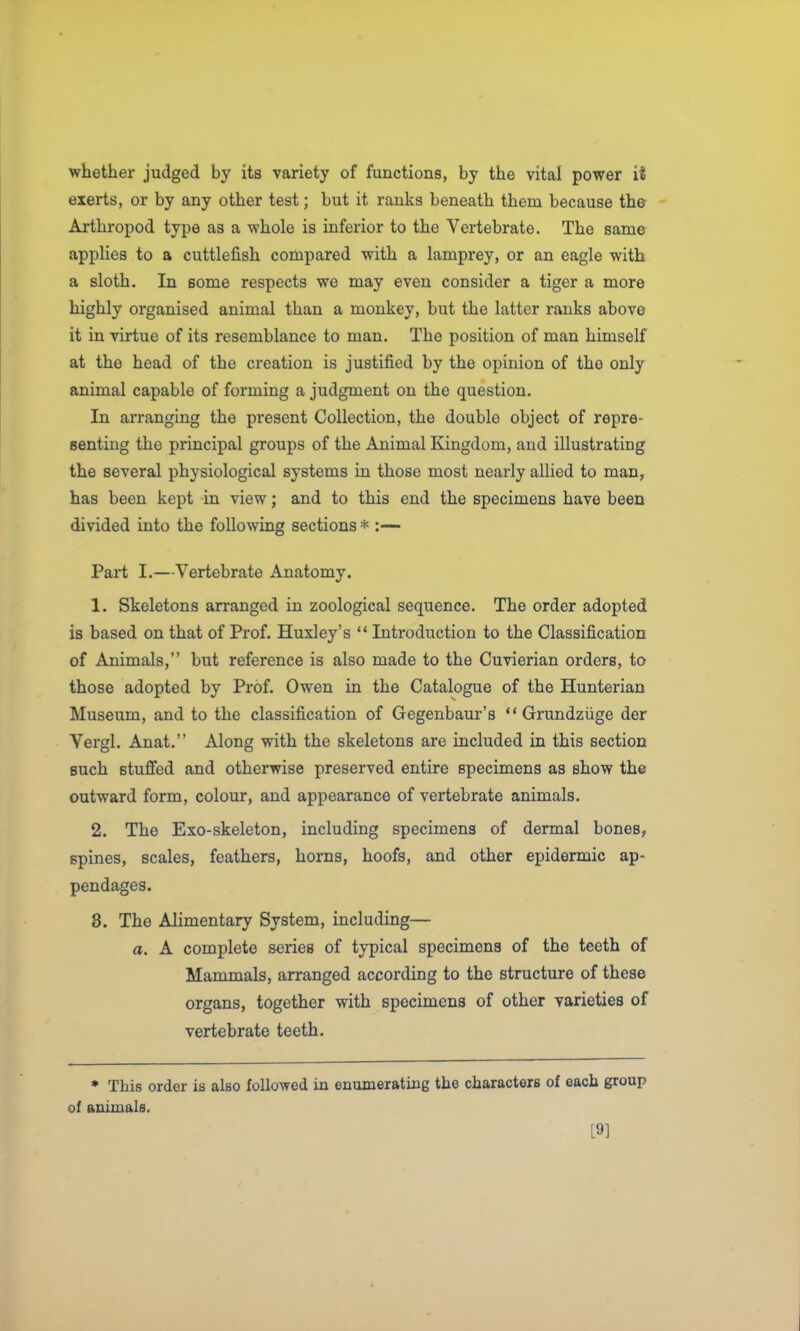 whether judged by its variety of functions, by the vital power it exerts, or by any other test; but it ranks beneath them because the - Arthropod type as a whole is inferior to the Vertebrate. The same applies to a cuttlefish compared with a lamprey, or an eagle with a sloth. In some respects we may even consider a tiger a more highly organised animal than a monkey, but the latter ranks above it in virtue of its resemblance to man. The position of man himself at the head of the creation is justified by the opinion of the only animal capable of forming a judgment on the question. In arranging the present Collection, the double object of repre- senting the principal groups of the Animal Kingdom, and illustrating the several physiological systems in those most nearly allied to man, has been kept in view; and to this end the specimens have been divided into the following sections * :— Part I.—Vertebrate Anatomy. 1. Skeletons arranged in zoological sequence. The order adopted is based on that of Prof. Huxley's  Introduction to the Classification of Animals, but reference is also made to the Cuvierian orders, to those adopted by Prof. Owen in the Catalogue of the Hunterian Museum, and to the classification of Gegenbaur's Grundziige der Vergl. Anat. Along with the skeletons are included in this section such stuflfed and otherwise preserved entire specimens as show the outward form, colour, and appearance of vertebrate animals. 2. The Exo-skeleton, including specimens of dermal bones, spines, scales, feathers, horns, hoofs, and other epidermic ap- pendages. 3. The Alimentary System, including— a. A complete series of typical specimens of the teeth of Mammals, arranged according to the structure of these organs, together with specimens of other varieties of vertebrate teeth. * This order is also followed in enumerating the characters of each group of auiinals. [9]