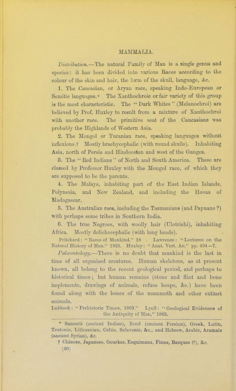Dislrihution.—The natural Famil}' of Man is a single genus and species: it has been divided into various Races according to the colour of the skin and hair, the form of the skull, language, &c. 1. The Caucasian, or Aryan race, speaking Indo-European or Semitic languages.* The Xanthochroic or fair variety of this group is the most characteristic. The  Dark Whites  (Melanochroi) are beheved by Prof. Huxley to result from a mixture of Xanthochroi with another race. The primitive seat of the Caucasians was probably the Highlands of Western Asia. 2. The Mongol or Turanian race, speaking languages without inflexions.! Mostly brachycephahc (with round skulls). Inhabiting Asia, north of Persia and Hindoostan and west of the Ganges. 3. The  Red Indians  of North and South America. These are classed by Professor Huxley with the Mongol race, of which they are supposed to be the parents. 4. The Malaj^s, inhabiting part of the East Indian Islands, Polynesia, and New Zealand, and including the Hovas of Madagascar. 5. The Australian race, including the Tasmanians (and Papuans ?) with perhaps some tribes in Southern India. 6. The true Negroes, with woolly hair (Ulotrichi), inhabiting Africa. Mostly dolichocephalic (with long heads). Pritclmrd :  Eaces of Mankind. 18 . Lawreuce :  Lectures on the Natural History of Man. 1823. Huxley:  Anat. Yert. An. pp. 494—7. Palaontology.—There is no doubt that mankind is the last in time of all organised creatures. Human skeletons, as at present known, all belong to the recent geological period, and perhaps to historical times; but human remains (stone and flint and bone implements, drawings of animals, refuse heaps, &c.) have been found along with the bones of the mammoth and other extinct animals. Lubbock :  Prehistoric Times, 1869. Lyel]:  Geological Evidences of the Antiquity of Man, 1863. * Sanscrit (ancient Indian), Zend (ancient Persian), Greek, Latin, Teutonic, Lithuanian, Celtic, Sclavonic, &c., and Hebrew, Arabic, Aramaic (ancient Syrian), &c. t Chinese, Japanese, Gourkas, Esquimaux, Finns, Basques (?), &c. L30J