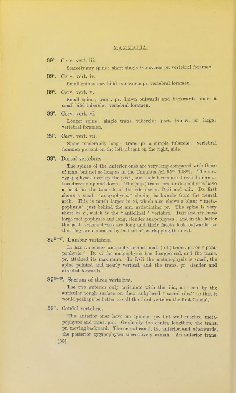 89^ Cerv. vert. iii. Scarcely any spine; short single transverse pr. vertebral foramen. 89^. Cerv. vert. iv. Small spinous pr. bifid transverse pr. vertebral foramen. 89*. Cerv. vert. v. Small spine; trans, pr. drawn outwards and backwards under a small bifid tubercle ; vertebral foramen. 89. Cerv. vert. vi. Longer spine; single trans, tubercle; post, transv. pr. large; vertebral foramen. 89^ Cei*v. vert. vii. Spine moderately long; trans, pr. a simple tubercle; vertebral foramen present on the left, absent on the right, side. 89®. Dorsal vertebras. The spines of the anterior ones are very long compared with those of man, but not so long as in the Ungulata (cf. 95', lOSi). The ant. zygapophyses overlap the post., and theii- facets are directed more or less directly up and down. The (sup.) trans, prs. or diapophyses have a facet for the tubercle of the rib, except Dxii and xiii. Dx first shows a small  anapophysis, sloping backwards from the neural arch. This is much larger in xi, which also shows a blunt  meta- pophysis  just behind the aut. articulating pr. The spine is very short in xi, which is the  anticlinal  vertebra. Dxii and xiii have large metapophyses and long, slender auapophyses ; and in the latter the post, zygapophyses are long and their facets look outwards, so that they are embraced by instead of overlapping the next. gg2i-27_ Lumi^ar vertebrre. Li has a slender anapophysis and small (inf.) trans, pr. or  para- pophysis. By vi the anapo^jhysis has disappeared, and the trans, pr, attained its maximum. In Lvii the metapophysis is small, the spine pointed and nearly vertical, and the trans, pr. blender and directed forwards. gg28-3o_ Sacrum of three vertebra. The two anterior only articulate with the ilia, as seen by the auricular rough surface on their ankylosed  sacral ribs, so that it would perhaps be better to call the third vertebra the first Caudal. 89'\ Caudal vertebr.T. The anterior ones have no spinous pr. but well marked meta- pophyses and trans, prs. Gradually the centra lengthen, the trans, pr. moving backward. The neural canal, the anterior, and, afterwards, the posterior zygapophyses successively vanish. An anterior trans- [38]