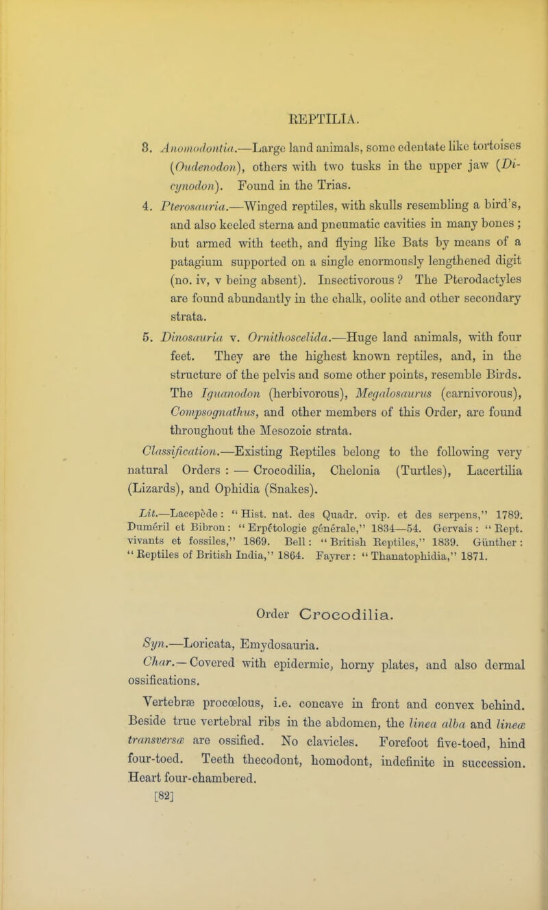 8. AnomodoHtia.—Large land animals, some edentate like tortoises {Oudenodon), others with two tusks in the upper jaw {Di- cynodon). Found in the Trias. 4. Pterosauria.—Winged reptiles, with skulls resembling a bird's, and also keeled sterna and pneumatic cavities in many bones ; but armed with teeth, and flying like Bats by means of a patagium supported on a single enormously lengthened digit (no. iv, V being absent). Insectivorous ? The Pterodactyles are found abundantly in the chalk, oolite and other secondary strata. 5. Dinosauria v. OrnithosceUda.—Huge land animals, with four feet. They are the highest known reptiles, and, in the structure of the pelvis and some other points, resemble Birds. The Iguanodon (herbivorous), Megdloscmrus (carnivorous), Compsognathus, and other members of this Order, are found throughout the Mesozoic strata. Classification.—Existing Reptiles belong to the following very natural Orders : — Crocodilia, Chelonia (Turtles), Lacertilia (Lizards), and Ophidia (Snakes). Lit.—Lacepcde :  Hist. nat. des Quadr. ovip. et des serpens, 1789. Diimeril et Bibron :  Erpctologie generale, 1834—54. Gcrvais :  Eept. vivants et fossiles, 1869. Bell: British Eeptiles, 1839. Giinther:  Eeptiles of British India, 1864. Fayrer:  Thauatophidia, 1871. Order Crocodilia. Syn.—Loricata, Emydosauria. C7tr<r.—Covered with epidermic, horny plates, and also dermal ossifications. Vertebrae procoelous, i.e. concave in front and convex behind. Beside true vertebral ribs in the abdomen, the Hnea alba and Iviea; transversa are ossified. No clavicles. Forefoot five-toed, hind four-toed. Teeth thecodont, homodont, indefinite in succession. Heart four-chambered. [82]