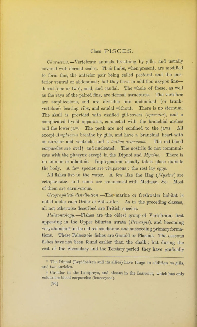 Class PISCES. Characters.—Vertebrate animals, breathing by gills, and usually covered with dermal scales. Their limbs, when present, are modified to form fins, the anterior pair being called pectoral, and the pos- terior ventral or abdominal; but they have in addition azygos fins— dorsal (one or two), anal, and caudal. The whole of these, as well as the rays of the paired fins, are dermal structures. The vertebra? are amphicoelous, and are divisible into abdominal (or trunk- vertebrfe) bearing ribs, and caudal without. There is no sternum. The skull is provided with ossified gill-covers [opercula), and a complicated hj^oid apparatus, connected with the branchial arches and the lower jaw. The teeth are not confined to the jaws. All except Amphioxus breathe by gills, and have a branchial heart with an auricle-'- and ventricle, and a hulbus arteriosus. The red blood corpuscles are ovalf and nucleated. The nostrils do not communi- cate with the pharynx except in the Dipnoi and Myxine. There is no amnion or allantois. Impregnation usually takes place outside the body. A few species are vivipai'ous ; the rest lay eggs. All fishes live in the water. A few like the Hag {My.vine) are ectoparasitic, and some are commensal with Medusai, &c. Most of them are carnivorous. Geographical distribution.—The* marine or freshwater habitat is noted under each Order or Sub-order. As in the preceding classes, all not otherwise described are British species. PalcBontology.—Fishes are the oldest gi'oup of Vertebrata, first appearing in the Upper Silurian strata {Fteraspis), and becoming very abundant in the old red sandstone, and succeeding primary forma- tions. These Paleozoic fishes are Ganoid or Placoid. The osseous fishes have not been found earlier than the chalk; but during the rest of the Secondary and the Tertiary period they have gradually * The Dipuoi (Lepidosu-eu aud its allies) have lungs in addition to gills, and two auricles. t Circular in the Lampreys, and absent in the Lancelet, which has only colourless blood corpuscles (leucocytes). [96]