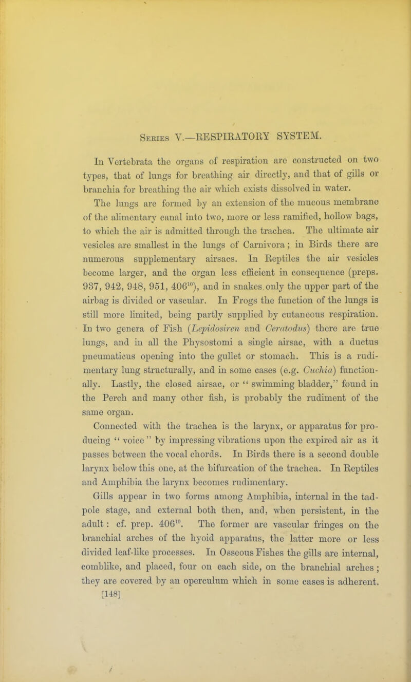 Series V.—RESPIRATORY SYSTEM. In Vertebrata the organs of respiration are constructed on two types, that of lungs for breathing air directly, and that of gills or branchia for breathing the air which exists dissolved in water. The lungs are formed by an extension of the mucous membrane of the aUmentary canal into two, more or less ramified, hollow bags, to which the air is admitted through the trachea. The ultimate air vesicles are smallest in the lungs of Carnivora; in Birds there are numerous supplementary airsacs. In Reptiles the air vesicles become larger, and the organ less efficient in consequence (preps. 937, 942, 948, 951, 406'), and in snakes, only the upper part of the airbag is divided or vascular. In Frogs the function of the lungs is still more limited, being partly supplied by cutaneous respiration. In two genera of Fish [Lepidosiren and Ceratodits) there are true lungs, and in all the Physostomi a single airsac, with a ductus pneumaticus opening into the gullet or stomach. This is a rudi- mentary lung structurally, and in some cases (e.g. Cuchia) function- ally. Lastly, the closed airsac, or  swimming bladder, found in the Perch and many other fish, is probably the rudiment of the same organ. Connected with the trachea is the larynx, or apparatus for pro- ducing  voice  by impressing vibrations upon the expired air as it passes between the vocal chords. In Birds there is a second double larynx below this one, at the bifurcation of the trachea. In Reptiles and Amphibia the larynx becomes rudimentary. Gills appear in two forms among Amphibia, internal in the tad- pole stage, and external both then, and, when persistent, in the adult: cf. prep. 406'. The former are vascular fringes on the branchial arches of the hyoid apparatus, the latter more or less divided leaf-like processes. In Osseous Fishes the gills are internal, comblike, and placed, four on each side, on the branchial arches; they are covered by an operculum which in some cases is adherent. [148]