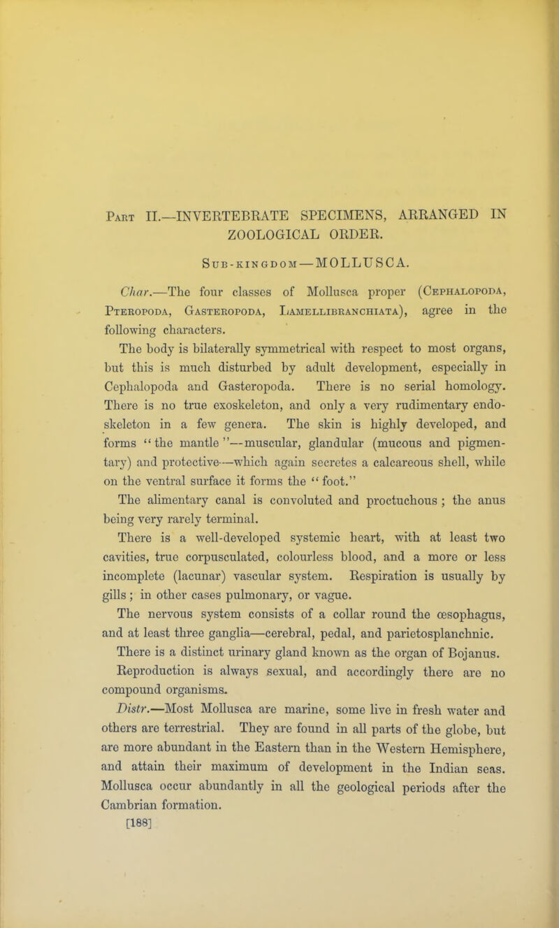 Part II.—INVERTEBRATE SPECIMENS, ARRANGED IN ZOOLOGICAL ORDER. Sub-KINGDOM —MOLLUSC A. Char.—The four classes of MoUusca proper (Cephalopoda, Pteropoda, Gasteropoda, I/amellibranchiata), agree in the following characters. The body is bilaterally symmetrical with respect to most organs, but this is much disturbed by adult development, especially in Cephalopoda and Gasteropoda. There is no serial homology. There is no true exoskeleton, and only a very rudimentary endo- skeleton in a few genera. The skin is highly developed, and forms  the mantle —muscular, glandular (mucous and pigmen- tary) and protective—which again secretes a calcareous shell, while on the ventral surface it forms the  foot. The ahmentary canal is convoluted and proctuchous ; the anus being very rarely terminal. There is a well-developed systemic heart, with at least two cavities, true corpusculated, colourless blood, and a more or less incomplete (lacunar) vascular system. Respiration is usually by gills ; in other cases pulmonary, or vague. The nervous system consists of a collar round the oesophagus, and at least three ganglia—cerebral, pedal, and parietosplanchnic. There is a distinct urinary gland known as the organ of Bojanus. Reproduction is always sexual, and accordingly there are no compound organisms- Distr.—Most MoUusca are marine, some live in fresh water and others are terrestrial. They are found in all parts of the globe, but are more abundant in the Eastern than in the Western Hemisphere, and attain their maximum of development in the Indian seas. MoUusca occur abundantly in all the geological periods after the Cambrian formation. [188]