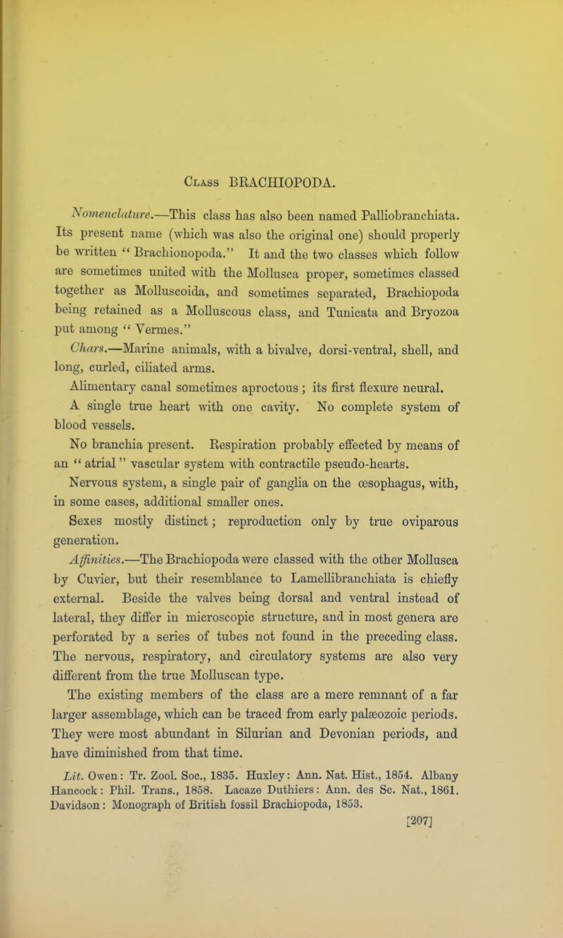 Class BRACHIOPODA. Nomenclature.—This class has also been named Palliobranchiata. Its present name (which was also the original one) should properly be written  Brachionopoda. It and the two classes which follow are sometimes united with the Mollusca proper, sometimes classed together as Molluscoida, and sometimes separated, Brachiopoda being retained as a Molluscous class, and Tunicata and Bryozoa put among  Vermes. Chars.—Marine animals, with a bivalve, dorsi-ventral, shell, and long, curled, ciliated arms. Alimentary canal sometimes aproctous; its first flexure neural. A single true heart ^ith one cavity. No complete system of blood vessels. No branchia present. Respiration probably efiected by means of an  atrial  vascular system with contractile pseudo-hearts. Nervous system, a single pair of ganglia on the oesophagus, with, in some cases, additional smaller ones. Sexes mostly distinct; reproduction only by true oviparous generation. Affinities.—The Brachiopoda were classed with the other Mollusca by Cuvier, but their resemblance to Lamellibranchiata is chiefly external. Beside the valves being dorsal and ventral instead of lateral, they difier in microscopic structure, and in most genera are perforated by a series of tubes not found in the preceding class. The nervous, respii-atory, and circulatory systems are also very difierent from the true Mollusean type. The existing members of the class are a mere remnant of a far larger assemblage, which can be traced from early palasozoic periods. They were most abundant in Silurian and Devonian periods, and have diminished from that time. Lit. Owen: Tr. Zool. Soc, 1835. Huxley: Ann. Nat. Hist., 1854. Albany Hancock: Phil. Trans., 1858. Lacaze Duthiers: Ann. des Sc. Nat., 1861. Davidson: Monograph of British fossil Brachiopoda, 1853. [207]