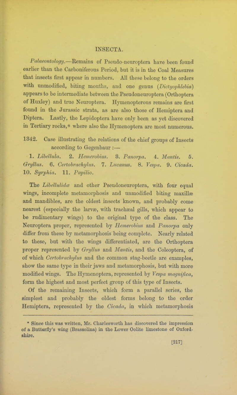 Palaeontologij.—Remains of Pseudo-neuroptera have been found earlier than the Carboniferous Period, but it is in the Coal Measures that insects first appear in numbers. All these belong to the orders with unmodified, biting mouths, and one genus {Bictyophlehia) appears to be intermediate between the Pseudoneuroptera (Orthoptera of Huxley) and true Neuroptera. Hj^menopterous remains are first found in the Jurassic strata, as are also those of Hemiptera and Diptera. Lastly, the Lepidoptera have only been as yet discovered in Tertiary rocks,* where also the Hymenoptera are most numerous. 1342. Case illustrating the relations of the chief groups of Insects according to Gegenbaur :— 1. LiheUula. 2. Hemerobius. 3. Panorpa. 4. Mantis. 5. Oryllus. 6. Certobrachyliis. 7. Lucanus. 8. Vespa. 9. Cicada. 10. Syrphia. 11. Papilio. The LibellulidcB and other Pseudonem'optera, with four equal wings, incomplete metamorphosis and unmodified biting maxillae and mandibles, are the oldest insects known, and probably come nearest (especially the larvae, with trachacal gills, which appear to be rudimentary wings) to the original tj^pe of the class. The Neuroptera proper, represented by Hemerobius and Panorpa only differ from these by metamorphosis being complete. Nearly related to these, but with the wings differentiated, are the Orthoptera proper represented by Grylhis and Mantis, and the Coleoptera, of of which Certobrachylus and the common stag-beetle ai-e examples, show the same type in their jaws and metamorphosis, but with more modified wings. The Hymenoptera, represented by Vespa magiiijica, form the highest and most perfect gi'oup of this type of Insects. Of the remaining Insects, which form a parallel series, the simplest and pi-obably the oldest forms belong to the order Hemiptera, represented by the Cicada, in which metamorphosis * Since this was written, Mr. Charlesworth has discovered the impression of a Butterfly's wing (Brassolina) in the Lower Oolite limestone of Oxford- shire. [217]