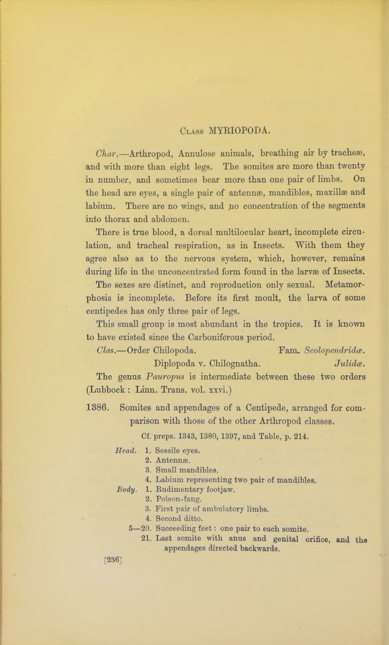 Class MYRIOPODA. Char.—Arthropod, Annulose animals, breathing air by trache», and with more than eight legs. The somites are more than twenty in number, and sometimes bear more than one pair of limbs. On the head are eyes, a single pair of antennae, mandibles, maxillae and labium. There are no wings, and no concentration of the segments into thorax and abdomen. There is true blood, a dorsal multilocular heart, incomplete circu- lation, and tracheal respiration, as in Insects. With them they agree also as to the nervous system, which, however, remains during life in the unconcentrated form found in the larvae of Insects. The sexes are distinct, and reproduction only sexual. Metamor- phosis is incomplete. Before its first moult, the larva of some centipedes has only three pair of legs. This small group is most abundant in the tropics. It is known to have existed since the Carboniferous period. Clas.—Order Chilopoda. Fam^ Scolojicndridcp-. Diplopoda v. Chilognatha. JulidcB. The genus Paurojms is intermediate between these two orders (Lubbock : Linn. Trans, vol. xxvi.) 1386. Somites and appendages of a Centipede, arranged for com- parison with those of the other Arthropod classes. Cf. preps. 1343, 1380, 1397, and Table, p. 214. Head. 1. Sessile eyes. 2. Antenna. 3. Small mandibles. 4. Labium representing two pair of mandibles. Body. 1. Eudimentary footjaw. 2. Poison-fang. 3. First pair of ambulatory limbs. 4. Second ditto. 5—20. Succeeding feet: one pair to each somite. 21. Last somite with anus and genital orifice, and the appendages directed backwards. [236]