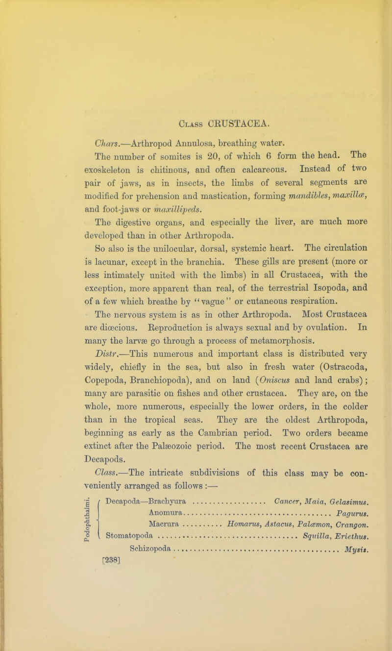 Class CRUSTACEA. Chars.—Arthropod Annulosa, breathing water. The number of somites is 20, of which 6 form the head. The exoskeleton is chitinous, and often calcareous. Instead of two pair of jaws, as in insects, the limbs of several segments are modified for prehension and mastication, forming mandibles, maxilla, and foot-jaws or maxiUipeds. The digestive organs, and especially the liver, are much more developed than in other Arthropoda. So also is the unilocular, dorsal, systemic heart. The circulation is lacunar, except in the branchia. These gills are present (more or less intimately united with the limbs) in all Crustacea, with the exception, more apparent than real, of the terrestrial Isopoda, and of a few which breathe by vague or cutaneous respiration. The nervous system is as in other Arthropoda. Most Crustacea are dioecious. Reproduction is always sexual and by ovulation. In many the larvae go through a process of metamorphosis. Distr.—This numerous and important class is distributed very widely, chiefly in the sea, but also in fresh water (Ostracoda, Copepoda, Branchiopoda), and on land {Oniscus and land crabs) ; many are parasitic on fishes and other Crustacea. They are, on the whole, more numerous, especially the lower orders, in the colder than in the tropical seas. They are the oldest Arthropoda, beginning as early as the Cambrian period. Two orders became extinct after the Palaeozoic period. The most recent Crustacea are Decapods. Class.—The intricate subdivisions of this class may be con- veniently arranged as follows :— ( Decapoda—Brachyura Cancer, Maia, Gelasimus. Anomura Pagunts. Macrura Homarus, Astacus, PalcBmon, Crangon. o \ Stomatopoda Sqvilla, Eriethus. Schizopoda Mysit. [238] nl •a a. o •a