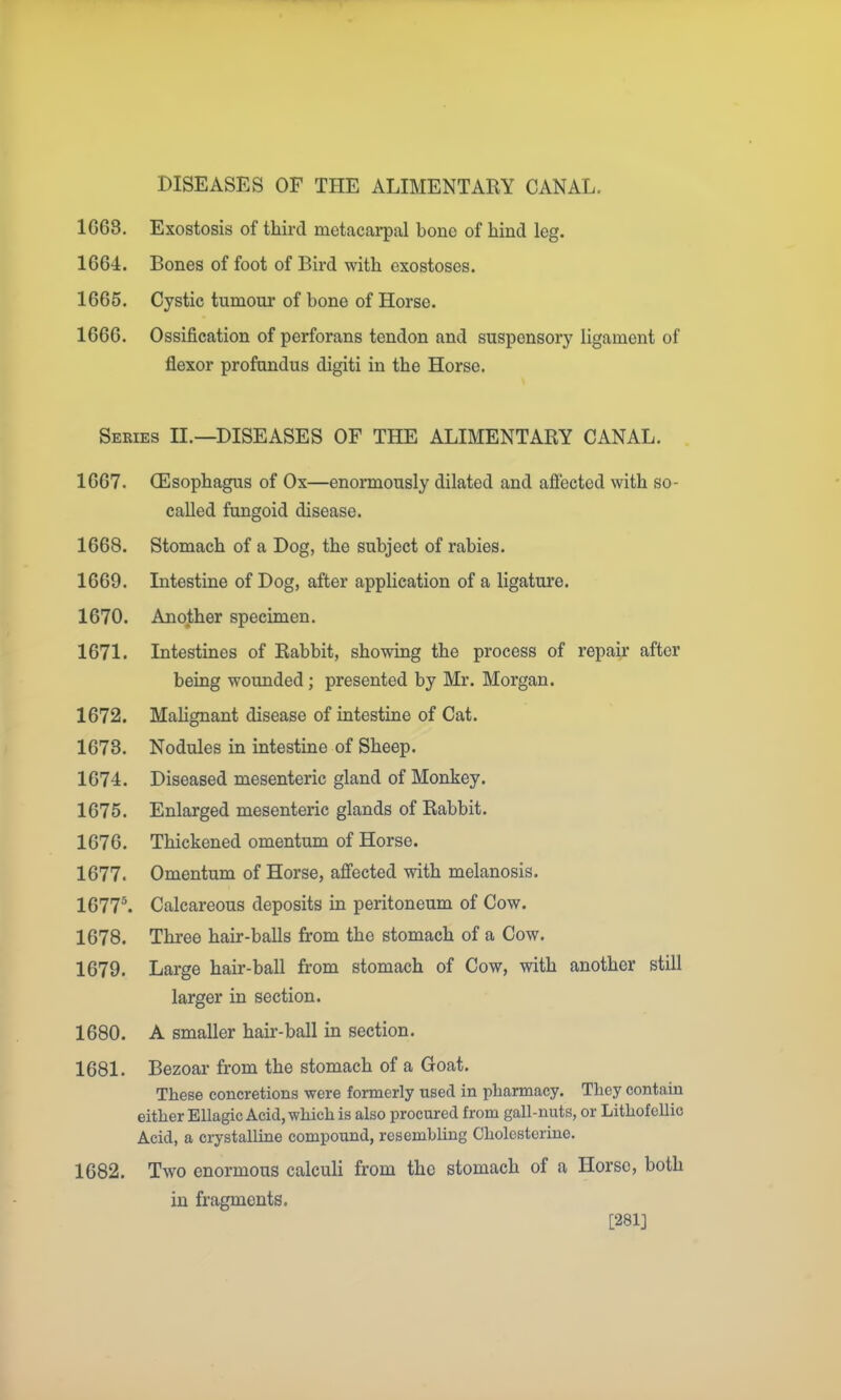 DISEASES OF THE ALIMENTARY CANAL. 1G68. Exostosis of third metacarpal bone of hind leg. 1664. Bones of foot of Bird with exostoses. 1665. Cystic tumour of bone of Horse. 1666. Ossification of perforans tendon and suspensory ligament of flexor profundus digiti in the Horse. Seeies II.—diseases OF THE ALIMENTARY CANAL. 1667. CEsophagus of Ox—enormously dilated and aftected with so- called fungoid disease. 1668. Stomach of a Dog, the subject of rabies. 1669. Intestine of Dog, after application of a ligature. 1670. Another specimen. 1671. Intestines of Rabbit, showing the process of repair after being wounded; presented by Mr. Morgan. 1672. Malignant disease of intestine of Cat. 1673. Nodules in intestine of Sheep. 1674. Diseased mesenteric gland of Monkey. 1675. Enlarged mesenteric glands of Rabbit. 1676. Thickened omentum of Horse. 1677. Omentum of Horse, affected with melanosis. 1677^ Calcareous deposits in peritoneum of Cow. 1678. Three hair-balls from the stomach of a Cow. 1679. Large hair-ball from stomach of Cow, with another still larger in section. 1680. A smaller hair-ball in section. 1681. Bezoar from the stomach of a Goat. These concretions were formerly used in pharmacy. They contain either Ellagic Acid, which is also procured from gall-nuts, or Lithofellic Acid, a crystalline compound, resembling Cholesterine. 1682. Two enormous calculi from the stomach of a Horse, both in fragments. [281]