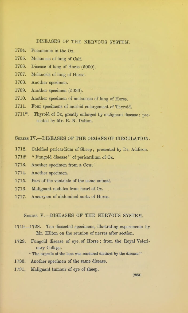 DISEASES OF THE NERVOUS SYSTEM. 1704. Pneumonia in the Ox. 1705. Melanosis of lung of Calf. 1706. Disease of lung of Horse (5000). 1707. Melanosis of lung of Horse. 1708. Another specimen. 1709. Another specimen (5080), 1710. Another specimen of melanosis of lung of Horse. 1711. Four specimens of morbid enlargement of Thyroid. 1711*°. Thyroid of Ox, greatly enlarged by malignant disease; pre- sented by Mr. B. N, Dalton. Series IY.—DISEASES OF THE ORGANS OF CIRCULATION. 1712. Calcified pericardium of Sheep; presented by Dr. Addison. 1712^.  Fungoid disease  of pericardium of Ox. 1713. Another specimen from a Cow. 1714. Another specimen. 1715. Part of the ventricle of the same animal. 1716. Malignant nodules from heart of Ox. 1717. Aneurysm of abdominal aorta of Horse. Series V.—DISEASES OF THE NERVOUS SYSTEM. 1719—1728. Ten dissected specimens, illustrating experiments by Mr. Hilton on the reunion of neryes after section. 1729. Fungoid disease of eye.of Horse; from the Royal Veteri- nary College. «' The capsule of the lens was rendered distinct by the disease. 1730. Another specimen of the same disease. 1731. Malignant tumour of eye of sheep. [283]