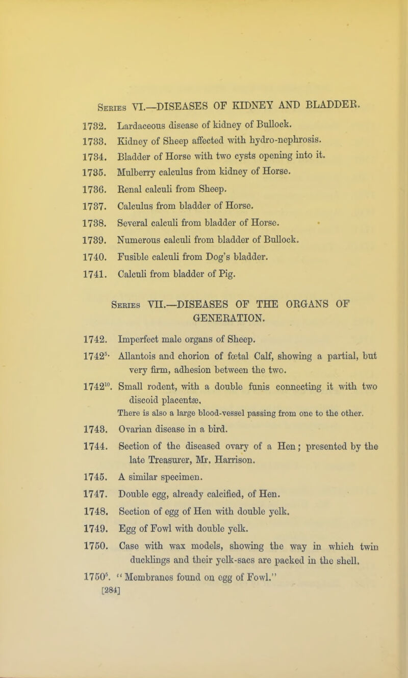 Series VL—DISEASES OF KIDNEY AND BLADDER. 1732. Lcardaceous disease of kidney of Bullock. 1733. Kidney of Sheep affected with hydro-nephrosis. 1734. Bladder of Horse with two cysts opening into it. 1735. Mulberry calculus from kidney of Horse. 1736. Renal calcuh from Sheep. 1737. Calculus from bladder of Horse. 1738. Several calculi from bladder of Horse. 1739. Numerous calculi from bladder of Bullock. 1740. Fusible calculi from Dog's bladder. 1741. Calcuh from bladder of Pig. Series VH.—DISEASES OF THE ORGANS OF GENERATION. 1742. Imperfect male organs of Sheep. 1742®' Allantois and chorion of foetal Calf, showing a partial, but very firm, adhesion between the two. 1742^°. Small rodent, with a double funis connecting it with two discoid placentae. There is also a large blood-vessel passing from one to the other. 1743. Ovarian disease in a bird. 1744. Section of the diseased ovary of a Hen; presented by the late Treasurer, Mr. Harrison. 1745. A similar specimen. 1747. Double egg, already calcified, of Hen. 1748. Section of egg of Hen with double yelk. 1749. Egg of Fowl with double yelk. 1750. Case with wax models, showing the way in which twin ducklings and their yelk-sacs are packed in the shell. 1750\  Membranes found on egg of Fowl. [284]