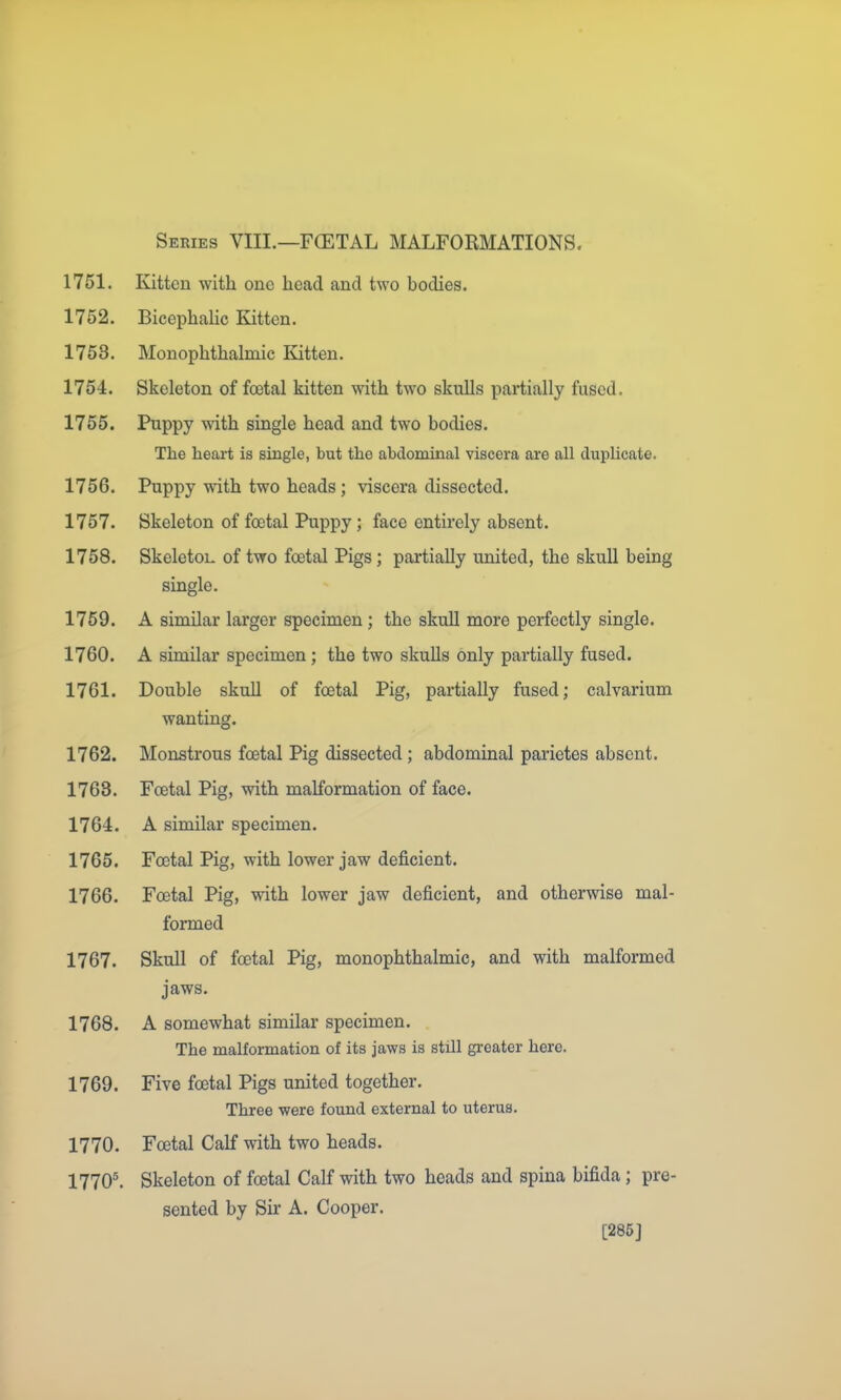 Series VIII.—FCETAL MALFOKMATIONS. 1751. Kitten with one head and two bodies. 1752. Bicephalic Kitten. 1753. Monophthalmic Kitten. 1754. Skeleton of foetal kitten with two skulls partially fused. 1755. Puppy with single head and two bodies. The heart is single, but the abdominal viscera are all duplicate. 1756. Puppy with two heads; viscera dissected. 1757. Skeleton of foetal Puppy; face entirely absent. 1758. SkeletoL of two foetal Pigs; partially united, the skull being single. 1759. A similar larger specimen; the skull more perfectly single. 1760. A similar specimen; the two skulls only partially fused. 1761. Double skull of foetal Pig, partially fused; calvarium wanting. 1762. Monstrous foetal Pig dissected; abdominal parietes absent. 1763. Foetal Pig, with malformation of face. 1764. A similar specimen. 1765. Foetal Pig, with lower jaw deficient. 1766. Foetal Pig, with lower jaw deficient, and otherwise mal- formed 1767. Skull of foetal Pig, monophthalmic, and with malformed jaws. 1768. A somewhat similar specimen. The malformation of its jaws is still greater here. 1769. Five foetal Pigs united together. Three were found external to uterus. 1770. Foetal Calf with two heads. 1770^ Skeleton of foetal Calf with two heads and spina bifida; pre- sented by Sir A. Cooper. [285J