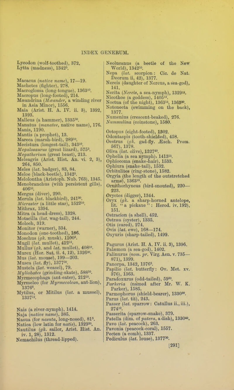 Lycodou (wolf-toothed), 372. Lytta (madness), lBi2^. Macacus {native name), 17—19. Machetes (fighter), 278. Macroglossa (long-tongue), 1363i°. Macropus (long-fooled), 214. Mffiandriua [M a ancle r, a winding river in Asia Minor), 1556. Maia (Arist. H. A. IV. ii. 3), 1392, 1393, Malleus (a hammer), 1335'°. Manatus [manatee, native name), 176. Manis, 1190. Mantis (a prophet), 13. Mareca (marsh-bu-d), 289i. Mecistura (longest-tail), 3431. Megalosaurus (great lizard), 575*. Megatherium (great beast), 213. Meleagris (Arist. Hist. An. vi, 2, 3), 264, 850. Meles {lat. badger), 83, 84. Meloe (black-beetle), 13425. Melolontha (Aristoph. Nub. 763), 1345. Menobranchus (with persistent gills), 40610. Mergus (diver), 290. Merula (lat. blackbird), 2412. Micraster (a little star), 1522io. Mithrax, 1394. Mitra (a head-dress), 1328. Motacilla (lat. wag-tail), 244. Moloch, 319. Monitor (wamer), 334. Monodon (one-toothed), 186. Moschus (gk. musk), 1100*. Mugil (lat. mullet), 412i*. MuUus (gk. and lat. mullet), 4081. Murex (Hor. Sat. ii. 4, 12), 132620. Mus (lat. mouse), 199—203. Musca (lat. fly), 13775. Mustela (lat. weasel), 79. Myliobates (grinding-skate), 588i. Myrmecophaga (ant-eater), 212i. Myrmeleo (for Myrmecoleon, ant-lion), 13766. Mytnus, or Mitilus (lat. a mussel), 133712. Nais (a river-nymph), 1414, Naja (native name), 385. Nasua (for nasuta, long-nosed), SI*. Natica (low latin for natis), 1329^0. Nautilus (gk. sailor, Arist. Hist. An. iv. 1, 28), 1312. Nemachilus (thread-lipped). Neolucanus (a beetle of the New World), 134210. Nepa (lat. scoipiou: Cic. de Nat. Deorum ii, 42), 1377. Nereis (daughter of Nercus, a sea-god), 141. Nerita (Nereis, a sea-nymph), 1329i8. Nicothoe (a goddess), 14051*. Noctua (of the night), 136315, 136320. Notonecta (swimming on the back), 1377. Numenius (crescent-beaked), 276. Nummulina (coinstone), 1580. Octopus (eight-footed), 1302. Odontaspis (tooth-shielded), 458. Oestrus (<ik. gad-fly. .Slsch. Prom. 567), 1378. Oliva (lat. olive), 1327*o. Ophelia (a sea nymph). 14131*. Ophiocoma (snake-hair), 1533. Ophiura (snake-tail), 1532. Orbituhtes (ring-stone), 1582. Orgyia (the length of the outstretched arms), 13631*. Ornithorhyncus (bird-snouted), 220— 223. Oryctes (digger), 1344. Oryx (gk. a sharp-horned antelope, lit.  a pickaxe  : Herod, iv. 192), 151. Ostracion (a shell), 452. Ostraea (oyster), 1335, Otis (eared), 274. Ovis (lat. ewe), 168—174. Oxyuris (sharp-tailed), 1499. Pagurus (Arist. H. A. IV. ii. 3), 1396. Palasmon (a sea-god), 1402. Palinurus (nom. pr. Virg. Aen. v. 735— 871), 1399. Panorpa, 1342, 1376*. PapUio (lat. butterfly: Ov. Met. xv. 376), 1363. Paradoxurus (odd-tailed), 59*. Parkeria (named after Mr. W. K. Parker), 1585. Parmophorus (shield-bearer), 1330^. Parus (lat. tit), 243. Passer (lat. sparrow: Catullus ii.,iii.), 27410. Passerita (sparrow-snake), 379. Patella (dim. patera, a dish), 1330*. Pavo (lat. peacock), 263. Pavonia (peacock-coral), 1557. Pecten (a comb), 1337. Pediculus (lat. louse), 1377^. [291]