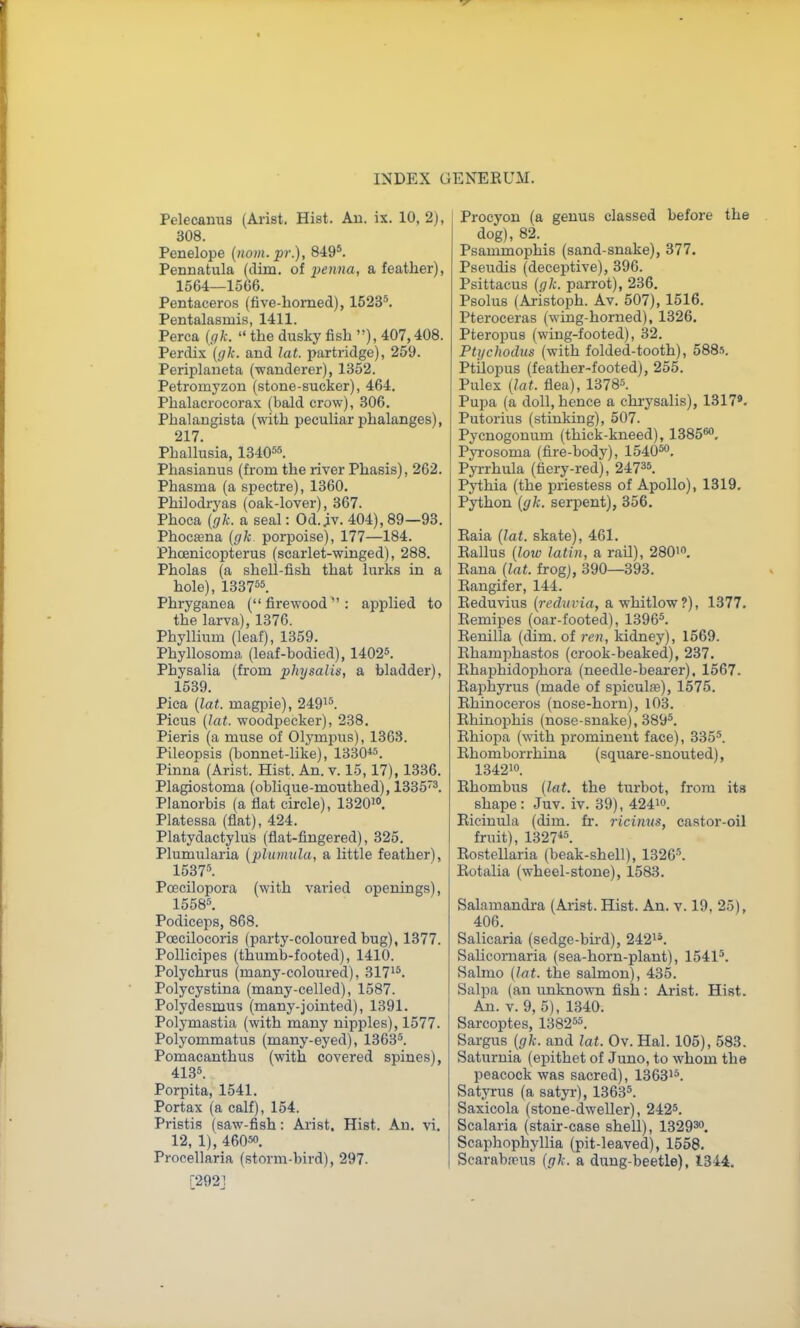 Pelecanus (Arist. Hist. Au. ix. 10, 2), 308. Penelope [nom.pr.), 849^ Pennatula (dim. of penna, a feather), 1564—1566. Pentaceros (five-homed), 1523*. Pentalasmis, 1411. Perca [gk.  the dusky fish ), 407,408. Perdix ((/A-. and lat. partridge), 259. Periplaneta (wanderer), 1352. Petromyzon (stone-sucker), 464. Phalacrocorax (bald crow), 306. Phalangista (with peculiar phalanges), 217. Phallusia, 1340^5. Phasianus (from the river Phasis), 262. Phasma (a spectre), 1360, Philodryas (oak-lover), 367. Phoca {glc. a seal: Od.^v. 404), 89—93. Phocajna {gk porpoise), 177—184. Phcenicopterus (scarlet-winged), 288. Pholas (a shell-fish that lurks in a hole), 133755. Phryganea ( firewood  : applied to the larva), 1376. Phyllium (leaf), 1359. Phyllosoma (leaf-bodied), 14025. Physalia (from physalis, a bladder), 1539. Pica {lat. magpie), 2491^. Picus {lat. woodpecker), 238. Pieris (a muse of Olymi^us), 1363. Pileopsis (bonnet-like), 1330«. Pinna (Arist. Hist. An. v. 15,17), 1336. Plagiostoma (oblique-mouthed), 1B35'^. Planorbis (a flat circle), 1320>. Platessa (flat), 424. Platydactylus (flat-fingered), 325. Plumularia {plumula, a little feather), 1537''. Pcecilopora (with varied openings), 1558''. Podiceps, 868. Pcecilocoris (party-coloured bug), 1377. Pollicipes (thumb-footed), 1410. Polychrus (many-coloured), 317'^. Polycystina (many-celled), 1587. Polydesmus (many-jointed), 1391. Polymastia (with many nipples), 1577. Polyommatus (many-eyed), 1363*. Pomacanthus (with covered spines), 413*. Porpita, 1541. Portax (a calf), 154. Pristis (saw-fish: Arist, Hist. Au. vi. 12, 1), 46050. Procellaria (storm-bird), 297. [292] Procyon (a genus classed before the dog), 82. Psammophis (sand-snake), 377. Pseudis (deceptive), 396. Psittacus {gk. parrot), 236. Psolus (Aristoph. Av. 507), 1516. Pteroceras (wing-horned), 1326. Pteropus (wing-footed), 32. Ptychodus (with folded-tooth), 5885. Ptilopus (feather-footed), 255. Pulex {lat. flea), 13785. Pupa (a doll, hence a chrysalis), 1317*. Putorius (stinking), 507. Pycnogonum (thick-kneed), 1385®. Pyrosoma (fire-body), 154050. Pyrrhula (fiery-red), 24735. Pythia (the priestess of Apollo), 1319. Python {gh. serpent), 356. Eaia {lat. skate), 461. Rallus {low latin, a rail), 280'. Eana {lat. frog), 390—393. Eangifer, 144. Eeduvius {recluvia, a whitlow?), 1377. Eemipes (oar-footed), 13965. Eenilla (dim. of ren, kidney), 1569. Ehamphastos (crook-beaked), 237. Ehaphidophora (needle-beai'er), 1567. Eaphyrus (made of spiculte), 1575. Ehinoceros (nose-horn), 103. Ehinophis (nose-snake), 389*. Ehiopa {vdth. prominent face), 335*. Ehomborrhina (square - snouted), 134210. Ehombus {lat. the turbot, from its shape : Juv. iv. 39), 424io. Eicinula (dim. fr. ricimts, castor-oil fruit), 1327*5_ Eostellaria (beak-shell), 1326*. Eotalia (wheel-stone), 1583. Salamandra (Arist. Hist. An. v. 19, 25), 406. Salicaria (sedge-bii'd), 242^'. SaUcoruaria (sea-horn-plant), 15415. Salmo {lat. the salmon), 435. Salpa (an unknown fish: Arist. Hist. Au. v. 9, 5), 1340. Sarcoptes, 138255. Sargus (fif/f. and lat. Ov. Hal. 105), 583. Saturnia (epithet of Juno, to whom the peacock was sacred), 136315. Satyrus (a satyi-), 13635. Saxicola (stone-dweller), 2425. Scalaria (stair-case shell), 1329^0. Scaphophyllia (pit-leaved), 1558. Scarabasus {gh. a dung-beetle), 1344.