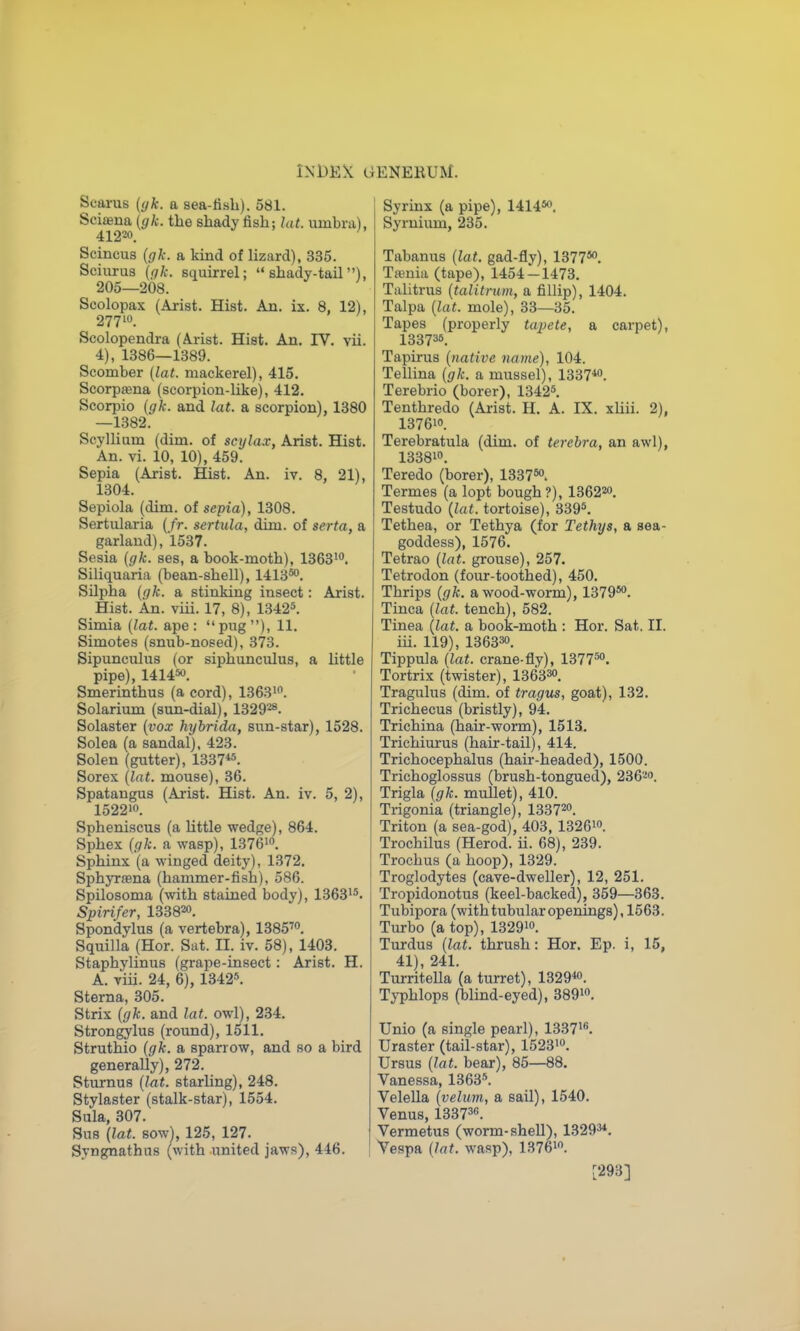 Searus (yk. a sea-fisb). 581. Sciaena (^A;. the shady fish; hit. umbra), 41220. Scincus {gk. a kind of lizard), 335. Sciurus (f/k. squirrel; shady-tail), 205—208. Scolopax (Arist. Hist. An. ix. 8, 12), 27710. Scolopendra (Arist. Hist. An. IV. vii. 4), 1386—1389. Scomber (lat. mackerel), 415. Scorpasna (scorpion-like), 412. Scorpio {gk. and lat. a scorpion), 1380 —1382. Scyllium (dim. of scijla.r, Arist. Hist. An. vi. 10, 10), 459. Sepia (Arist. Hist. An. iv. 8, 21), 1304. Sepiola (dim. of sepia), 1308. Sertularia (fr. sertula, dim. of serta, a garland), 1537. Sesia (gk. ses, a book-moth), 136310. Siliquaria (bean-shell), 1413*0. Silpha (gk. a stinking insect: Arist. Hist. An. viii. 17, 8), 1342*. Simla (lat. ape : pug), 11. Simotes (snub-nosed), 373. Sipunculus (or siphunculus, a little pipe), 141450. Smerinthus (a cord), 13631. Solarium (sun-dial), 132928. Solaster (vox hybrida, sun-star), 1528. Solea (a sandal), 423. Solen (gutter), 1337«. Sorex (lat. mouse), 36. Spatangus (Arist. Hist. An. iv. 5, 2), 152210. Spheniscus (a Uttle wedge), 864. Sphex (gk. a wasp), 1376io. Sphinx (a winged deity), 1372. Sphyrsena (hammer-fish), 586. Spilosoma (^vith stained body), 13631*. Spirifer, 133820. Spondylus (a vertebra), 1385™. Squilla (Hor. Sat. II. iv. 58), 1403. Staphylinus (grape-insect: Arist. H. A. viii. 24, 6), 1342*. Sterna, 305. Strix (gk. and lat. owl), 234. Strongylus (round), 1511. Struthio (gk. a sparrow, and so a bird generally), 272. Sturnus (lat. starling), 248. Stylaster (stalk-star), 1554. Sula, 307. Sns (lat. sow), 125, 127. Syngnathus (with united jaws), 446. I Syrinx (a pipe), 1414*o, Syruium, 235. Tabanus (lat. gad-fly), 1377*o. Tffinia (tape), 1454-1473. Tiilitrus {talitrum, a fillip), 1404. Talpa (lat. mole), 33—35. Tapes (properly tapete, a carpet), 133736. Tapirus (native name), 104. Tellina (gk. a mussel), 1337*o. Terebrio (borer), 1342*. Tenthredo (Ai-ist. H. A. IX. xliii. 2), 137610. Terebratula (dim. of terehra, an awl), 133810. Teredo (borer), 1337*o. Termes (a lopt bough ?), 136220. Testudo (lat. tortoise), 339*. Tethea, or Tethya (for Tethys, a sea- goddess), 1576. Tetrao (lat. grouse), 257. Tetrodon (four-toothed), 450. Thrips (gk. a wood-worm), 1379*o. Tinea (lat. tench), 582. Tinea (lat. a book-moth : Hor. Sat. II. iii. 119), 136330. Tippula (lat. crane-fly), 1377*o. Tortrix (twister), 1363^0. Tragulus (dim. of tragus, goat), 132. Trichecus (bristly), 94. Trichina (hair-worm), 1513. Trichiurus (hair-tail), 414. Trichocephalus (hair-headed), 1500. Trichoglossus (brush-tongued), 236'-o. Trigla ((/fc. muUet), 410. Trigonia (triangle), 133720. Triton (a sea-god), 403, 1326io. Trochilus (Herod, ii. 68), 239. Trochus (a hoop), 1329. Troglodytes (cave-dweller), 12, 251. Tropidonotus (keel-backed), 359—363. Tubipora (with tubular openings), 1563. Turbo (a top), 1329io. Turdus (lat. thrush: Hor. Ep. i, 15, 41), 241. Turritella (a turret), 1329«. Typhlops (blind-eyed), 389io. Unio (a single pearl), 13371*. Uraster (tail-star), 1523io. Ursus (lat. bear), 85—88. Vanessa, 1363*. Velella (velum, a sail), 1540. Venus, 13373«. Vermetus (worm-shell), 13293*. Vespa (lat. wasp), 1376io. [293]
