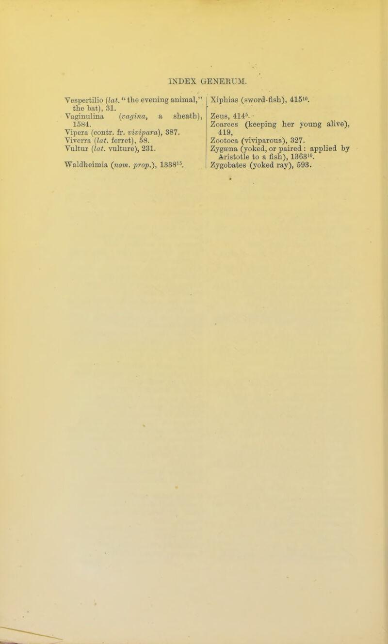 Vespei-tilio (lat. the evening animal, the bat), 31. Vaginiilina {vagina, a sheath), 1584. Vipera (contr. fr. vivipara), 387. Viverra (lat. ferret), 58. Vultur (lat. vulture), 231. Waldheimia (nom. prop.), 1338'5. Xiphias (sword-fish), ilS'. Zeus, 4145. ■ Zoarces (keeping her young alive), 419, Zootoca (vi\'iparous), 327. Zygeena (yoked, or paired : applied by Aristotie to a fish), 1363'0. Zygobates (yoked ray), 593.