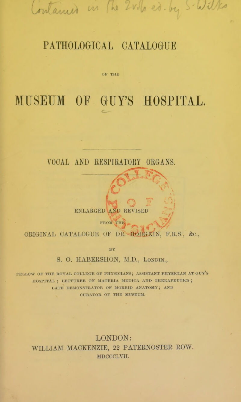 OV XlIE MUSEUM OF GUY'S HOSPITAL. VOCAL AND EESPIRATOEY OEGANS. ENLARGED USJ) REVISED ^ OKIGINAL CATALOGUE OF DR.-^DIHaN, F.R.S., &c., BY S. O. HABERSHON, M.D., Londin., FELLOW OF THE ROYAL COLLEGE OF PHYSICIANS; ASSISTANT PHYSICIAN AT GUY's HOSPITAL ; LECTURER ON MATERIA MEDICA AND THERAPEUTICS ; LATE DEMONSTRATOR OF MORIilD ANATOMY; AND CURATOR OF THE MUSEUM. LONDON; WILLIAM MACKENZIE, 22 PATERNOSTER ROW. MDCCCLVII.