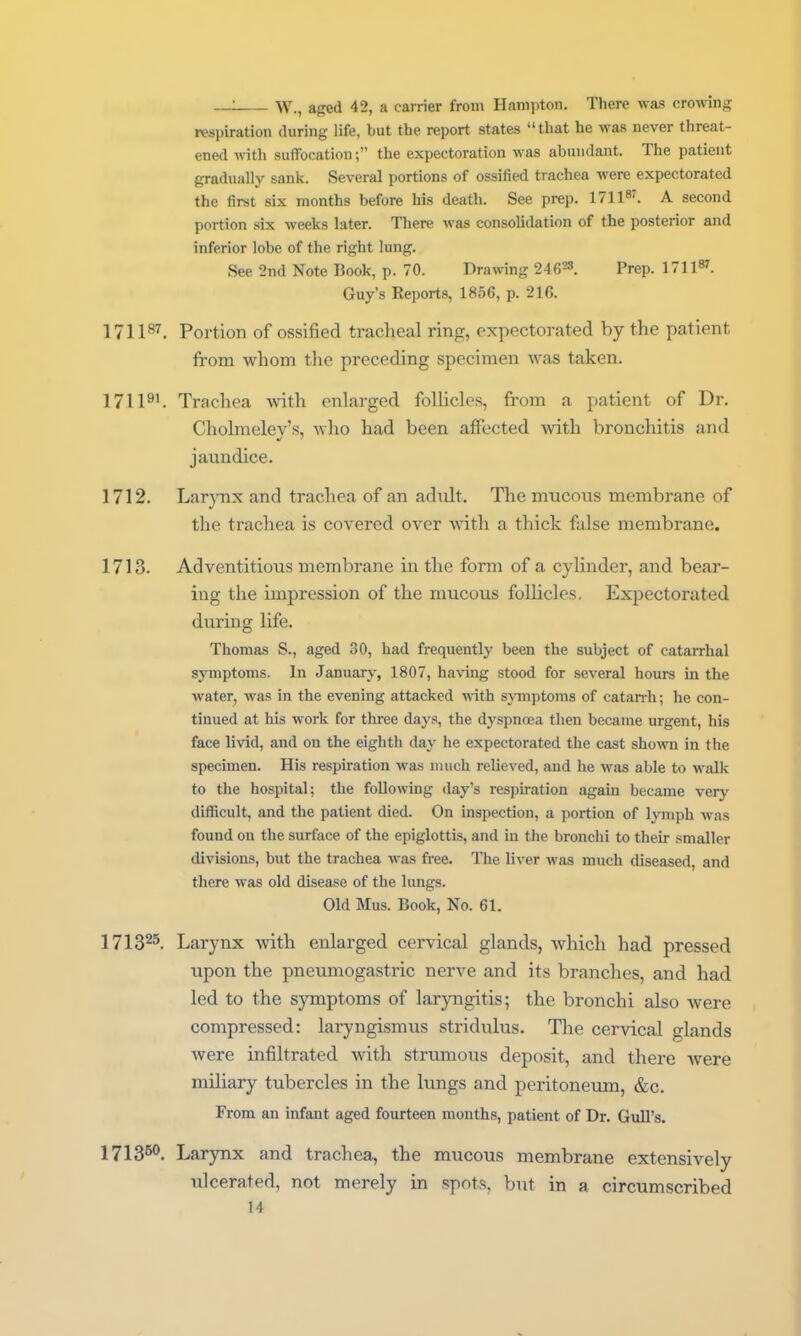 _: W., aged 42, a carrier from Hampton. There was crowing respiration during life, but the report states that he was never threat- ened witli suffocation; the expectoration was abundant. The patient gradually sank. Several portions of ossified trachea were expectorated the first six months before his death. See prep. 17118'. a second portion six weelis later. There was consolidation of the posterior and inferior lobe of the right lung. See 2nd Note Book, p. 70. Drawing 24628. Prep. 171187. Guy's Reports, 1856, p. 21fi. 171187. Portion of ossified tracheal ring, expectorated by the patient from whom the preceding specimen was taken. 171Trachea with enlarged foUicles, from a patient of Dr. Cholmeley's, who had been affected mth bronchitis and jaundice. 1712. Larynx and trachea of an adult. The mucous membrane of the trachea is covered over with a thick false membrane. 1713. Adventitious membrane in the form of a cylinder, and bear- ing the impression of the mucous follicles, Expectorated during life. Thomas S., aged 30, had frequently been the subject of catarrhal symptoms. In January, 1807, having stood for several hours in the water, was in the evening attacked with sjTiiptoms of catan-h; he con- tinued at his work for three days, the dyspnoea then became urgent, his face livid, and on the eightli day he expectorated the cast shown in the specimen. His respiration was much relieved, and he was able to walk to the hospital; the following day's respiration again became very difficult, and the patient died. On inspection, a portion of lymph was found on the surface of the epiglottis, and in the bronchi to their smaller divisions, but the trachea was free. The liver was much diseased, and there was old disease of the lungs. Old Mus. Book, No. 61. 171325. Larynx with enlarged cervical glands, which had pressed upon the pneumogastric nerve and its branches, and had led to the symptoms of laryngitis; the bronchi also were compressed: laryngismus stridulus. Tlie cervical glands were infiltrated Avith strumous deposit, and there were miliary tubercles in the lungs and peritoneiun, &c. From an infant aged fourteen months, patient of Dr. Gull's. 17135®. Larynx and trachea, the mucous membrane extensively ulcerated, not merely in spots, but in a circumscribed