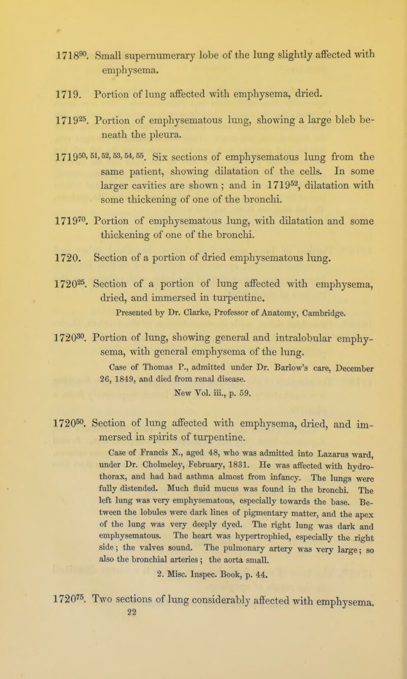 1718^, Small siipernumerary lobe of the lung slightly affected with emphysema. 1719. Portion of lung affected with emphysema, dried. 1719^^. Portion of emphysematous lung, showing a large bleb be- neath the pleura. 1719^'^^'^2'^^'^'^. Six sections of emphysematous lung from the same patient, showing dilatation of the cells. In some larger cavities are shown ; and in 1719^^^ dilatation with some thickening of one of the bronchi. 1719™. Portion of emphysematous lung, Avith dilatation and some thickening of one of the bronchi. 1720. Section of a portion of dried emphysematous lung. 1720^^ Section of a portion of lung affected with emphjj-sema, dried, and immersed in turpentine. Presented by Dr. Clarke, Professor of Anatomy, Cambridge. 1720^. Portion of lung, showing general and intralobular emphy- sema, with general emphysema of the lung. Case of Thomas P., admitted under Dr. Barlow's care, December 2G, 1849, and died from renal disease. New Vol. iii., p. 59. 1720^°. Section of lung affected with emphysema, dried, and im- mersed in spirits of turpentine. Case of Francis N., aged 48, who was admitted into Lazarus ward, under Dr. Cholmeley, February, 1831. He was aflfected with hydro- thorax, and had had asthma almost from infancy. The lungs were fully distended. Much fluid mucus was found in the bronchi. The left lung was very emphysematous, especially towards the base. Be- tween the lobules were dark lines of pigmentary matter, and the apex of the lung was very deeply dyed. The right lung was dark and emphysematous. The heart was hypertrophied, especially the right side; the valves sound. The pulmonary artery was very large; so also the bronchial arteries; the aorta small. 2. Misc. Inspec. Book, p. 44. 1720'''5. Tavo sections of lung considerably affected with emphysema.