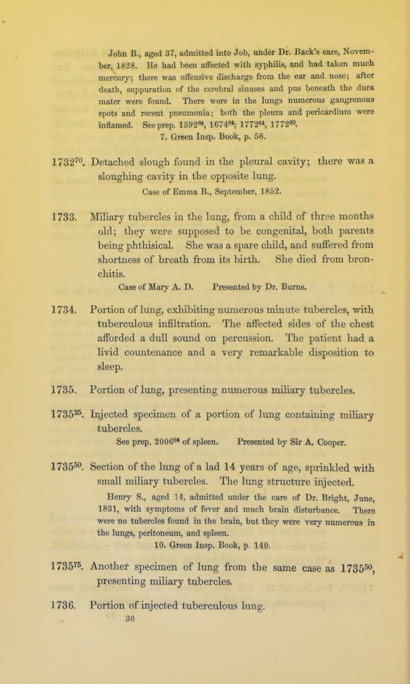 John B., aged 37, admitted into Job, under Dr. Back's care, Novem- ber, 1828. He had been affected with syiihilis, and had taken much mercury; there was offensive discharge from the ear and nose; after death, suppuration of the cerebral sinuses and pus beneath the dura mater were found. There were in the lungs numerous gangrenous spots and recent pneumonia; both the pleura and pericardium were inflamed. See prep. 15928*, 167484; 1772^ 17728O. 7. Green Insp. Book, p. 58. 1732^<^. Detached slough found in the pleural cavity; there was a sloughing cavity in the opposite lung. Case of Emma B., September, 1852. 1733. Miliary tubercles in the lung, from a child of three months old; they were supposed to be congenital, both parents being phthisical. She was a spare child, and suffered from shortness of breath from its birth. She died from bron- chitis. Case of Mary A. D. Presented by Dr. Bume. 1734. Portion of lung, exhibiting numerous minute tubercles, with tuberculous infiltration. The affected sides of the chest afforded a dull sound on percussion. The patient had a livid cotmtenance and a very remarkable disposition to sleep. 1735. Portion of limg, presenting numerous miliary tubercles. 17352^. Injected specimen of a portion of lung containing miliary tubercles. See prep, 2006^* of spleen. Presented by Sir A. Cooper. 1735^*^. Section of the lung of a lad 14 years of age, sprinkled with small miliary tubercles. The lung structure injected. Henry S., aged 14, admitted imder the care of Dr. Bright, June, 1831, with symptoms of fever and much brain disturbance. There were no tubercles found in the brain, but they were very numerous in the lungs, peritoneum, and spleen. 10. Green Insp. Book, p. 140. 1735^5, Another specimen of lung from the same case as 1735^, presenting miliary tubercles. 1736. Portion of injected tuberculous lung.