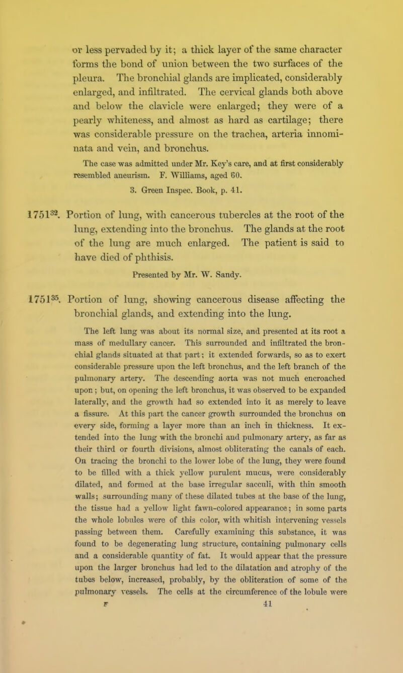 or less pervaded by it; a thick layer of the same character forms tlie bond of iinion between the two surfaces of the pleura. The bronchial glands are implicated, considerably enlarged, and infiltrated. The cervical glands both above and below the clavicle were enlarged; they were of a pearly whiteness, and almost as hard as cartilage; there was considerable pressure on the trachea, arteria innomi- nata and vein, and bronchus. The case was admitted under Mr. Key's care, and at first considerably resembled aneurism. F. Williams, aged 60. 3. Green Inspec. Book, p. 41. 1751^^. Portion of lung, with cancerous tubercles at the root of the lung, extending into the bronchus. The glands at the root of the lung are much enlarged. The patient is said to have died of phthisis. Presented by Mr. W. Sandy. 1751^. Portion of lung, showing cancerous disease affecting the bronchial glands, and extending into the lung. The left lung was about its normal size, and presented at its root a mass of medullary cancer. This surrounded and infiltrated the bron- chial glands situated at that part; it extended forwards, so as to exert considerable pressure upon the left bronchus, and the left branch of the pulmonary artery. The descending aorta was not much encroached upon; but, on opening the left bronchus, it was observed to be expanded laterally, and the growth had so extended into it as merely to leave a fissure. At this part the cancer growth surrounded the bronchus on every side, forming a layer more than an inch in thickness. It ex- tended into the lung with the bronchi and pulmonary arterj-, as far as their third or fourth divisions, almost obliterating the canals of each. On tracing the bronchi to the lower lobe of the lung, they were found to be filled with a thick yellow purulent mucus, were considerably dilated, and formed at the base irregular sacculi, with thin smooth walls; surrounding many of these dilated tubes at the base of the lung, the tissue had a yellow light fawn-colored appearance; in some parts the whole lobules were of this color, with whitish intervening vessels passing between them. Carefully examining this substance, it was found to be degenerating lung structure, containing pulmonary cells and a considerable quantity of fat It would appear that the pressure upon the larger bronchus had led to the dilatation and atrophy of the tubes below, increased, probably, by the obliteration of some of the pulmonary vessels. The cells at the circumference of the lobule were