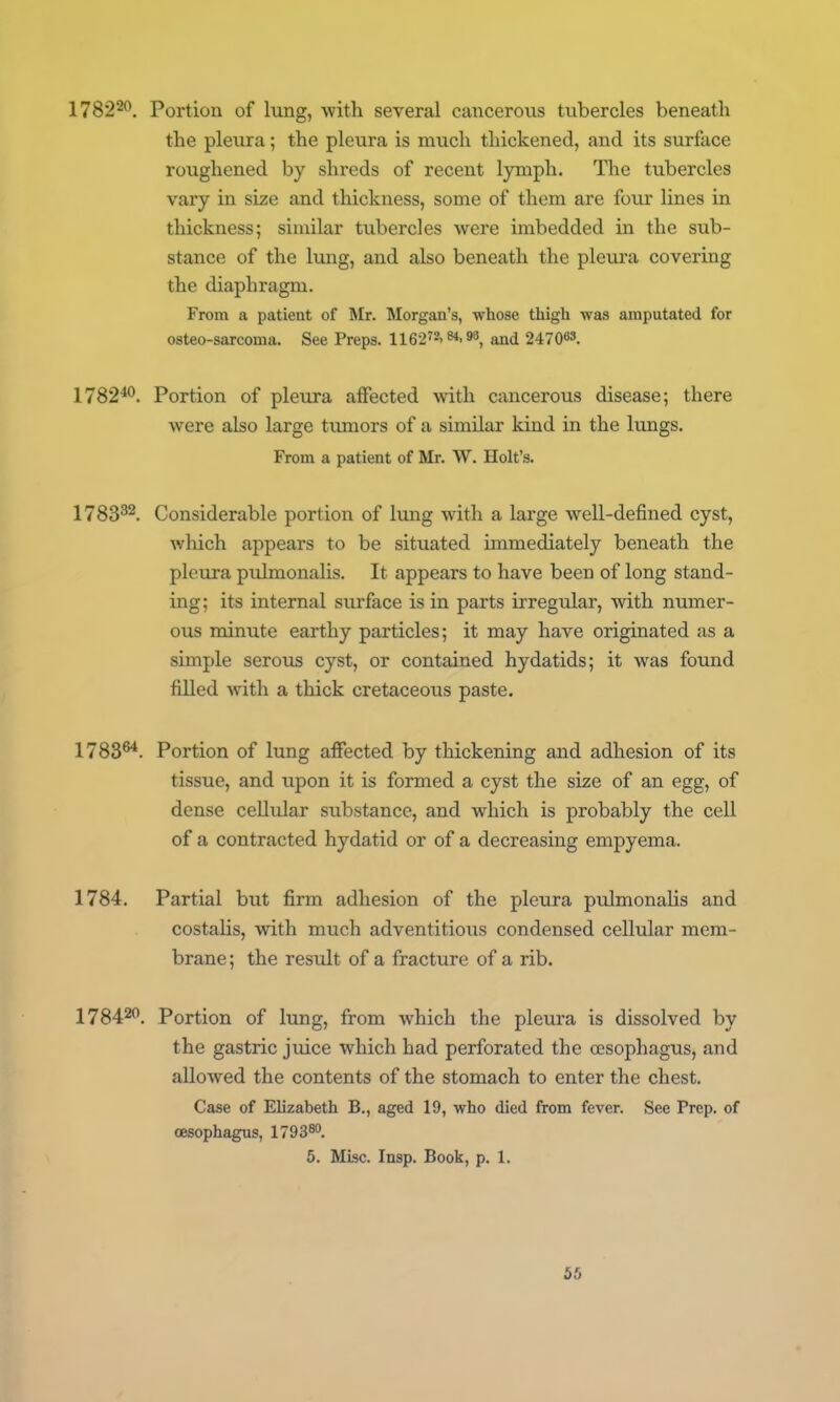 178220, Portion of lung, with several cancerous tubercles beneath the pleura; the pleura is much thickened, and its surface roughened by shreds of recent lyniph. The tubercles vary in size and thickness, some of them are four lines in thickness; similar tubercles were imbedded in the sub- stance of the lung, and also beneath the pleura covering the diaphragm. From a patient of Mr. Morgan's, whose thigh was amputated for osteo-sarcoma. See Preps. 1162'2.«.9», and 24708S. 178240, Portion of pleura affected with cancerous disease; there were also large tiunors of a similar kind in the lungs. From a patient of Mr. W. Holt's. 1783^2. Considerable portion of lung with a large well-defined cyst, which appears to be situated immediately beneath the pleura pulmonalis. It appears to have been of long stand- ing; its internal surface is in parts irregular, with numer- ous minute earthy particles; it may have originated as a simple serovis cyst, or contained hydatids; it was found filled with a thick cretaceous paste. 1783^. Portion of lung affected by thickening and adhesion of its tissue, and upon it is formed a cyst the size of an egg, of dense cellular substance, and which is probably the cell of a contracted hydatid or of a decreasing empyema. 1784. Partial but firm adhesion of the pleura pulmonaUs and costalis, with much adventitious condensed cellular mem- brane; the resvdt of a fracture of a rib. 178420. Portion of lung, from which the pleura is dissolved by the gastric juice which had perforated the ccsophagus, and allowed the contents of the stomach to enter the chest. Case of Elizabeth B., aged 19, who died from fever. See Prep, of oesophagus, 1793^°. 5. Misc. Insp. Book, p. 1.