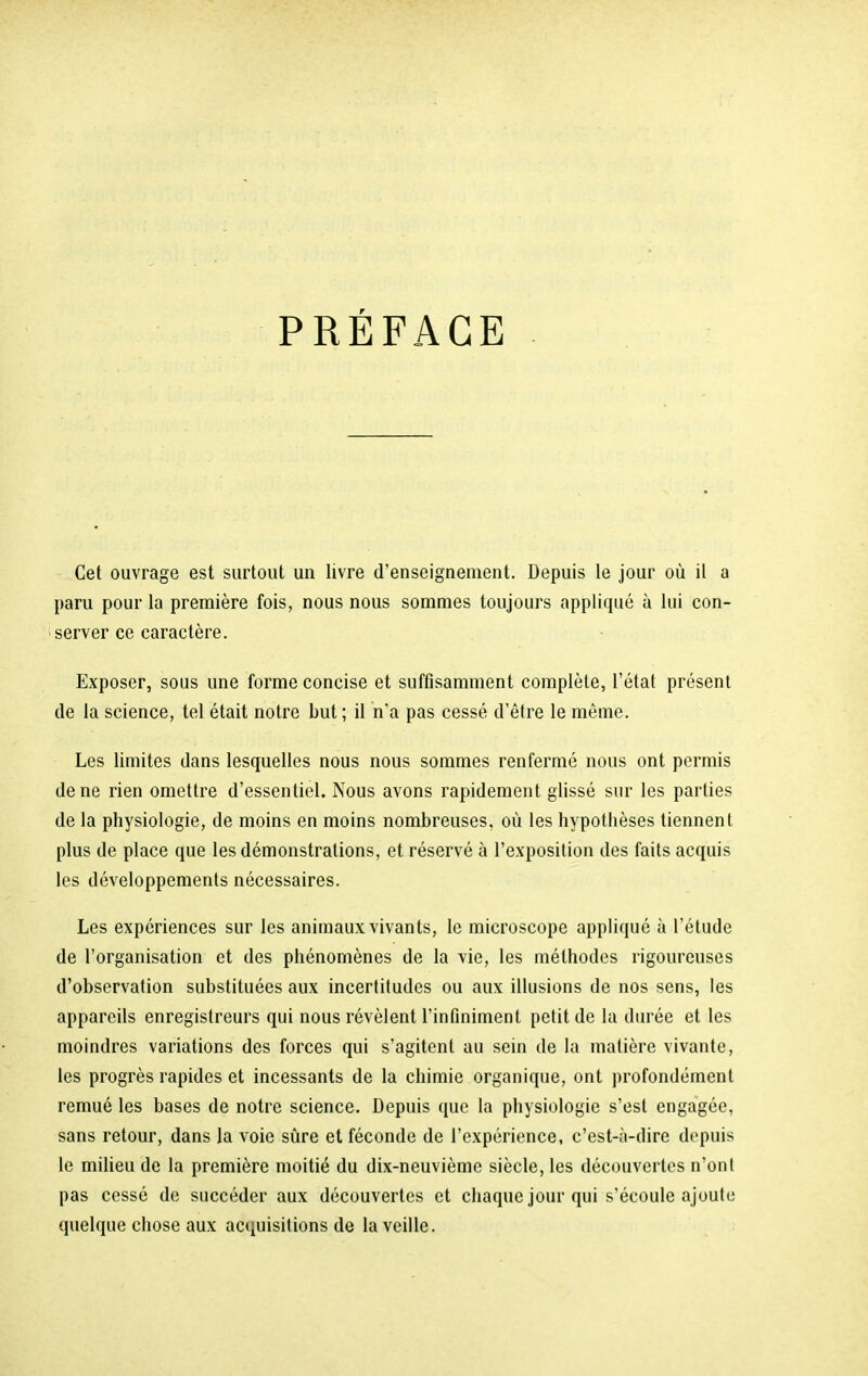 PREFACE Cet ouvrage est surtout un livre d'enseignement. Depuis le jour où il a paru pour la première fois, nous nous sommes toujours appliqué à lui con- server ce caractère. Exposer, sous une forme concise et suffisamment complète, l’état présent de la science, tel était notre but ; il n'a pas cessé d’être le même. Les limites dans lesquelles nous nous sommes renfermé nous ont permis de ne rien omettre d’essentiel. Nous avons rapidement glissé sur les parties de la physiologie, de moins en moins nombreuses, où les hypothèses tiennent plus de place que les démonstrations, et réservé à l’exposition des faits acquis les développements nécessaires. Les expériences sur les animaux vivants, le microscope appliqué à l’étude de l’organisation et des phénomènes de la vie, les méthodes rigoureuses d’observation substituées aux incertitudes ou aux illusions de nos sens, les appareils enregistreurs qui nous révèlent l’infiniment petit de la durée et les moindres variations des forces qui s’agitent au sein de la matière vivante, les progrès rapides et incessants de la chimie organique, ont profondément remué les bases de notre science. Depuis que la physiologie s’est engagée, sans retour, dans la voie sûre et féconde de l’expérience, c’est-à-dire depuis le milieu de la première moitié du dix-neuvième siècle, les découvertes n’ont pas cessé de succéder aux découvertes et chaque jour qui s’écoule ajoute quelque chose aux acquisitions de la veille.