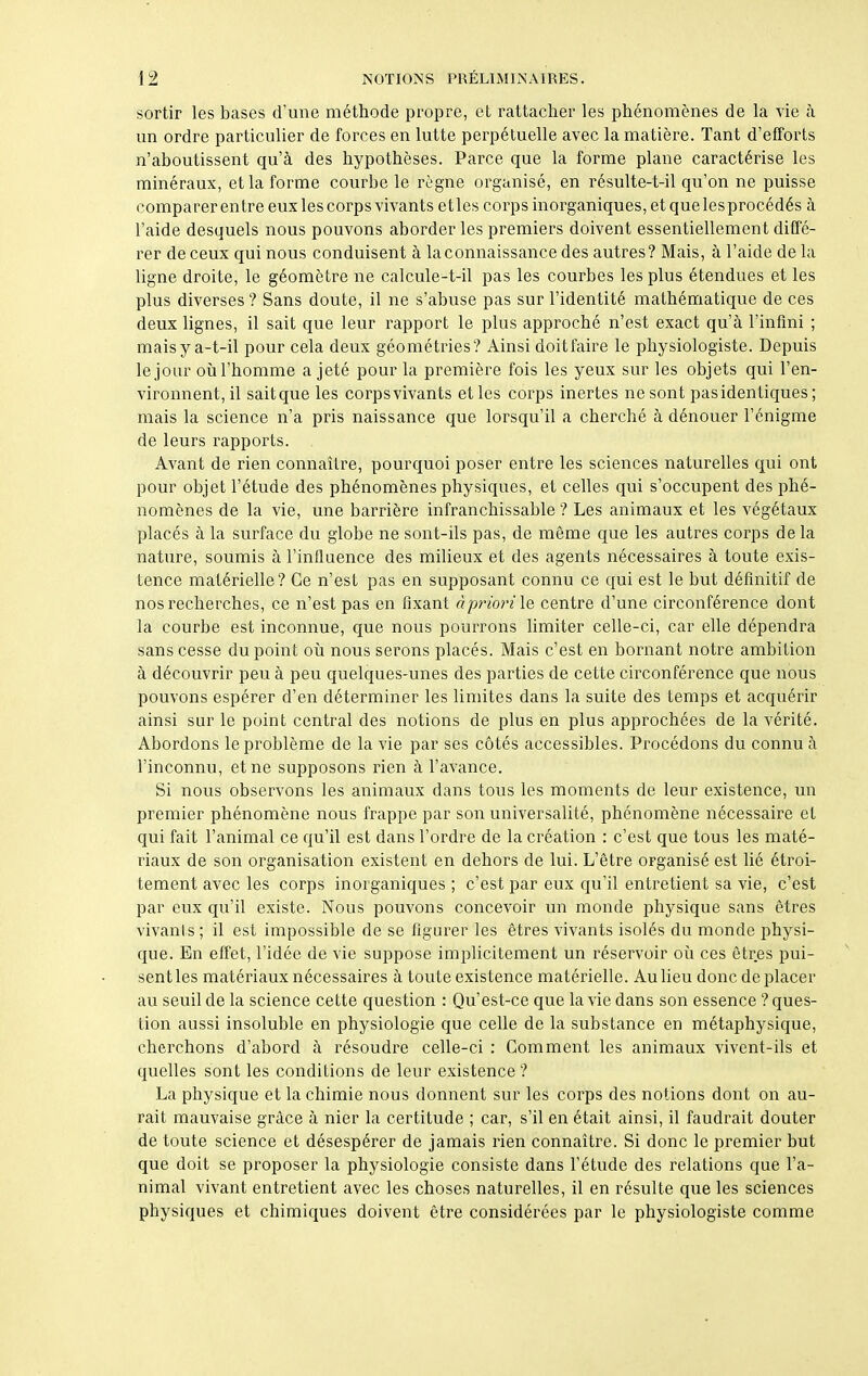sortir les bases d’une méthode propre, et rattacher les phénomènes de la vie à un ordre particulier de forces en lutte perpétuelle avec la matière. Tant d’efforts n’aboutissent qu’à des hypothèses. Parce que la forme plane caractérise les minéraux, et la forme courbe le règne organisé, en résulte-t-il qu’on ne puisse comparer en tre eux les corps vivants etles corps inorganiques, et que lesprocédés à l’aide desquels nous pouvons aborder les premiers doivent essentiellement diffé- rer de ceux qui nous conduisent à la connaissance des autres? Mais, à l’aide de la ligne droite, le géomètre ne calcule-t-il pas les courbes les plus étendues et les plus diverses ? Sans doute, il ne s’abuse pas sur l’identité mathématique de ces deux lignes, il sait que leur rapport le plus approché n’est exact qu’à l’infini ; mais y a-t-il pour cela deux géométries? Ainsi doit faire le physiologiste. Depuis le jour où l’homme a jeté pour la première fois les yeux sur les objets qui l’en- vironnent, il sait que les corps vivants et les corps inertes ne sont pas identiques ; mais la science n’a pris naissance que lorsqu’il a cherché à dénouer l’énigme de leurs rapports. Avant de rien connaître, pourquoi poser entre les sciences naturelles qui ont pour objet l’étude des phénomènes physiques, et celles qui s’occupent des phé- nomènes de la vie, une barrière infranchissable? Les animaux et les végétaux placés à la surface du globe ne sont-ils pas, de même que les autres corps de la nature, soumis à l’influence des milieux et des agents nécessaires à toute exis- tence matérielle? Ce n’est pas en supposant connu ce qui est le but définitif de nos recherches, ce n’est pas en fixant à priori le centre d’une circonférence dont la courbe est inconnue, que nous pourrons limiter celle-ci, car elle dépendra sans cesse du point où nous serons placés. Mais c’est en bornant notre ambition à découvrir peu à peu quelques-unes des parties de cette circonférence que nous pouvons espérer d’en déterminer les limites dans la suite des temps et acquérir ainsi sur le point central des notions de plus en plus approchées de la vérité. Abordons le problème de la vie par ses côtés accessibles. Procédons du connu à l’inconnu, et ne supposons rien à l’avance. Si nous observons les animaux dans tous les moments de leur existence, un premier phénomène nous frappe par son universalité, phénomène nécessaire et qui fait l’animal ce qu’il est dans l’ordre de la création : c’est que tous les maté- riaux de son organisation existent en dehors de lui. L’être organisé est lié étroi- tement avec les corps inorganiques ; c’est par eux qu’il entretient sa vie, c’est par eux qu’il existe. Nous pouvons concevoir un monde physique sans êtres vivants ; il est impossible de se figurer les êtres vivants isolés du monde physi- que. En effet, l’idée de vie suppose implicitement un réservoir où ces êtres pui- sentles matériaux nécessaires à toute existence matérielle. Au lieu donc de placer au seuil de la science cette question : Qu’est-ce que la vie dans son essence ? ques- tion aussi insoluble en physiologie que celle de la substance en métaphysique, cherchons d’abord à résoudre celle-ci : Gomment les animaux vivent-ils et quelles sont les conditions de leur existence? La physique et la chimie nous donnent sur les corps des notions dont on au- rait mauvaise grâce à nier la certitude ; car, s’il en était ainsi, il faudrait douter de toute science et désespérer de jamais rien connaître. Si donc le premier but que doit se proposer la physiologie consiste dans l’étude des relations que l’a- nimal vivant entretient avec les choses naturelles, il en résulte que les sciences physiques et chimiques doivent être considérées par le physiologiste comme