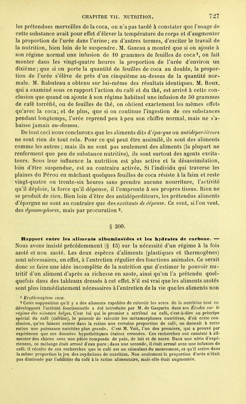 les prétendues merveilles de la coca, on n’a pas tardé à constater que l’usage de cette substance avait pour effet d’élever la température du corps et d’augmenter la proportion de l’urée dans l’urine; en d’autres termes, d’exciter le travail de la nutrition, bien loin de le suspendre. M. Gazeau a montré que si on ajoute à son régime normal une infusion de 10 grammes de feuilles de coca1, on fait monter dans les vingt-quatre heures la proportion de l’urée d’environ un dixième ; que si on porte la quantité de feuilles de coca au double, la propor- tion de l’urée s’élève de près d’un cinquième au-dessus de la quantité nor- male. M. Rabuteau a obtenu sur lui-même des résultats identiques. M. Roux, qui a examiné sous ce rapport Faction du café et du thé, est arrivé à cette con- clusion que quand on ajoute à son régime habituel une infusion de 50 grammes de café torréfié, ou de feuilles de thé, on oblient exactement les mêmes effets qu’avec la coca; et de plus, que si on continue l’ingestion de ces substances pendant longtemps, l’urée reprend peu à peu son chiffre normal, mais ne s’a- baisse jamais au-dessous. De tout ceci nous conclurons que les aliments dits d'épargne ou antidéperditeurs ne sont rien de tout cela. Pour ce qui peut être assimilé, ils sont des aliments comme les autres ; mais ils ne sont pas seulement des aliments (la plupart ne renferment que peu de substance nutritive), ils sont surtout des agents excita- teurs. Sous leur influence la nutrition est plus active et la désassimilation, loin d’être suspendue, est au contraire activée. Si l’individu qui traverse les plaines du Pérou en mâchant quelques feuilles de coca résiste à la faim et reste vingt-quatre ou trente-six heures sans prendre aucune nourriture, l’activité qu’il déploie, la force qu’il dépense, il l’emprunte à ses propres tissus. Rien ne se produit de rien. Rien loin d’être des antidéperditeurs, les prétendus aliments d’épargne ne sont au contraire que des excitants de dépense. Ce sont, si l’on veut, des dynamnphores, mais par procuration 2. § 200. Rapport entre les aliments albuminoïdes et les hydrates de carbone. — Nous avons insisté précédemment (§ 15) sur la nécessité d’un régime à la fois azoté et non azoté. Les deux espèces d’aliments (plastiques et thermogènes) sont nécessaires, en effet, à l’entretien régulier des fonctions animales. Ce serait donc se faire une idée incomplète de la nutrition que d’estimer le pouvoir nu- tritif d’un aliment d’après sa richesse en azote, ainsi qu’on l’a prétendu quel- quefois dans des tableaux dressés à cet effet. S’il est vrai que les aliments azotés sont plus immédiatement nécessaires à l’entretien de la vie que les aliments non 1 Ergthroxylum coca. 2 Cette supposition qu’il y a des aliments capables de ralentir les actes de la nutrition tout en développant l’activité fonctionnelle a été introduite par M. de Gasparin dans ses Études sur le régime des mineurs belges. C’est lui qui le premier a attribué au café, c’est-à-dire au principe spécial du café (caféine), le pouvoir de ralentir les métamorphoses nutritives, d'où cette con- clusion, qu’en faisant entrer dans la ration une certaine proportion de café, on donnait à cette ration une puissance nutritive plus grande. C'est M. Voit, l’un des premiers, qui a prouvé par expérience que ces données hypothétiques étaient erronées. Ces recherches ont consisté à ali- menter des chiens avec une pâtée composée de pain, de lait et de sucre- Dans une série d'expc- riences, ce mélange était arrosé d’eau pure ; dans une seconde, il était arrosé avec une infusion de café. Il résulte de ces recherches que le café est un stimulant du mouvement, et qu’il active dans la même proportion le jeu des oxydations de nutrition. Non seulement la proportion d'urée n’était pas diminuée par l’addition du café à la ration alimentaire, mais elle était augmentée.