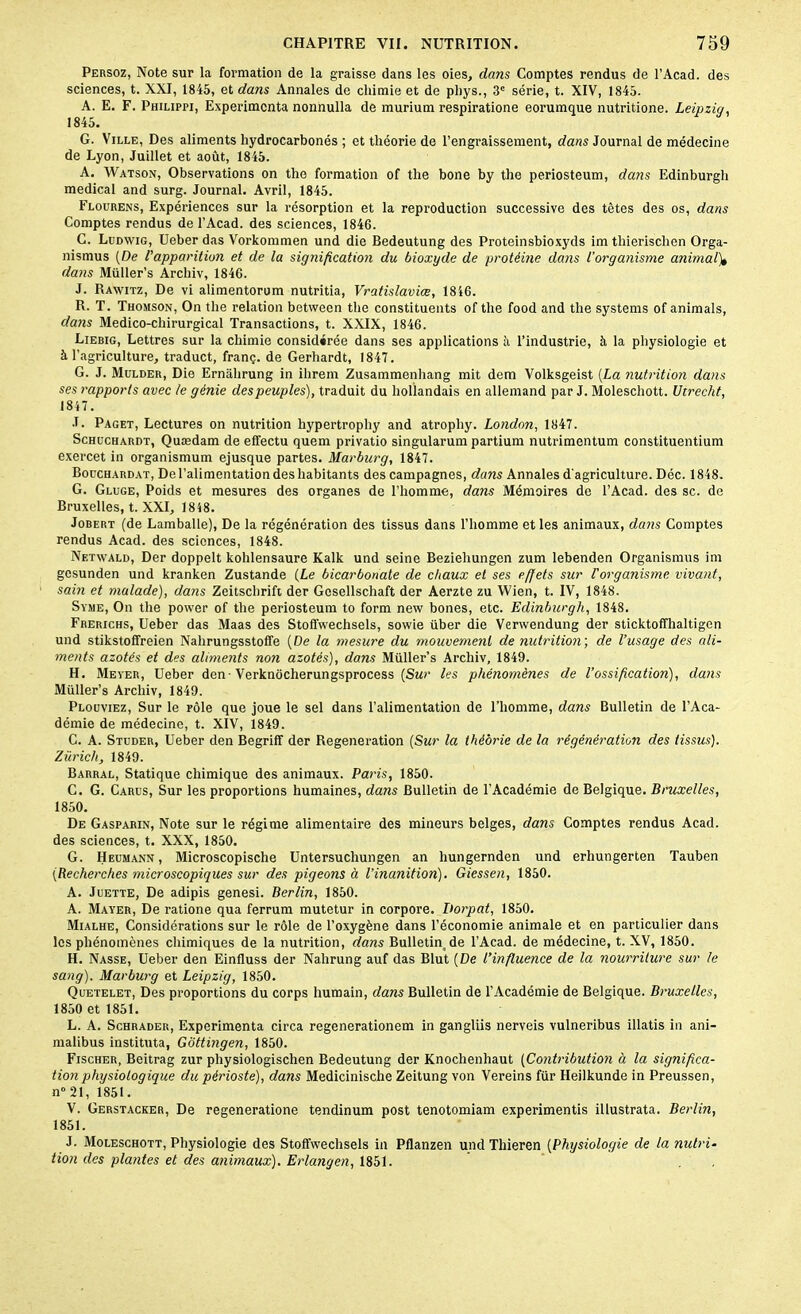 Persoz, Note sur la formation de la graisse dans les oies, dans Comptes rendus de l’Acad. des sciences, t. XXI, 1845, et dans Annales de chimie et de phys., 3e série, t. XIV, 1845. A. E. F. Philippi, Expérimenta nonnulla de murium respiratione eorumque nutritione. Leipzig, 1845. G. Ville, Des aliments hydrocarbonés ; et théorie de l’engraissement, dans Journal de médecine de Lyon, Juillet et août, 1845. A. Watson, Observations on tho formation of the bone by the periosteum, dans Edinburgh medical and surg. Journal. Avril, 1845. Flourens, Expériences sur la résorption et la reproduction successive des tètes des os, dans Comptes rendus de l’Acad. des sciences, 1846. C. Ludwig, Ueber das Vorkommen und die Bedeutung des Proteinsbioxyds im thierisclien Orga- nismus (De l'apparition et de la signification du bioxyde de protéine dans l'organisme animalV dans Müller’s Archiv, 1846. J. Rawitz, De vi alimentorum nutritia, Vratislaviœ, 1846. R. T. Thomson, On the relation between the constituents of the food and the Systems of animais, dans Médico-chirurgical Transactions, t. XXIX, 1846. Liebig, Lettres sur la chimie considérée dans ses applications à l’industrie, à la physiologie et à l’agriculture, traduct, franç. de Gerhardt, 1847. G. J. Mulder, Die Ernàlirung in ilirem Zusammenhang mit dem Volksgeist (La nutrition dans ses rapports avec le génie des peuples), traduit du hollandais en allemand par J. Moleschott. Utrecht, 1847. J. Paget, Lectures on nutrition hypertrophy and atropliy. London, 1847. Schuchardt, Quædam de effectu quem privatio singularum partium nutrimentum constituentium exercet in organismum ejusque partes. Marburg, 1847. Bouchardat, De l’alimentation des habitants des campagnes, dans Annales d'agriculture. Déc. 1848. G. Gluge, Poids et mesures des organes de l’homme, dans Mémoires de l’Acad. des sc. de Bruxelles, t. XXI, 1848. Jobert (de Lamballe), De la régénération des tissus dans l’homme et les animaux, dans Comptes rendus Acad, des sciences, 1848. Netwald, Der doppelt kohlensaure Kalk und seine Bezieliungen zum lebenden Organismus im gesunden und kranken Zustande (Le bicarbonate de chaux et ses effets sur Vorganisme vivant, sain et malade), dans Zeitschrift der Gosellschaft der Aerzte zu Wien, t. IV, 1848. Syme, On the power of the periosteum to form new bones, etc. Edinburgh, 1848. Frerichs, Ueber das Maas des Stoffwechsels, sowie über die Verwendung der sticktoffhaltigen und stikstoffreien Nalirungsstoffe (De la mesure du mouvement de nutrition; de l’usage des ali- ments azotés et des aliments non azotés), dans Müller’s Archiv, 1849. H. Meyer, Ueber den-Verknocherungsprocess (Sur les phénomènes de l’ossification), dans Müller’s Archiv, 1849. Plouviez, Sur le rôle que joue le sel dans l’alimentation de l’homme, dans Bulletin de l’Aca- démie de médecine, t. XIV, 1849. C. A. Studer, Ueber den Begriff der Régénération (Sur la théorie de la régénération des tissus). Zurich, 1849. Barral, Statique chimique des animaux. Paris, 1850. C. G. Carus, Sur les proportions humaines, dans Bulletin de l’Académie de Belgique. Bruxelles, 1850. De Gasparin, Note sur le régime alimentaire des mineurs belges, dans Comptes rendus Acad, des sciences, t. XXX, 1850. G. Heumann, Microscopische Untersuchungen an liungernden und erhungerten Tauben (Recherches microscopiques sur des pigeons à l’inanition). Giessen, 1850. A. Juette, De adipis genesi. Berlin, 1850. A. Mayer, De ratione qua ferrum mutetur in corpore. Itorpat, 1850. Mialhe, Considérations sur le rôle de l’oxygène dans l’économie animale et en particulier dans les phénomènes chimiques de la nutrition, dans Bulletin de l’Acad. de médecine, t. XV, 1850. H. Nasse, Ueber den Einfluss der Nahrung auf das Blut (De l’influence de la nourriture sur le sang). Marburg et Leipzig, 1850. Quetelet, Des proportions du corps humain, dans Bulletin de l’Académie de Belgique. Bruxelles, 1850 et 1851. L. A. Schrader, Expérimenta circa regenerationem in gangliis nerveis vulneribus illatis in ani- malibus instituta, Gôttingen, 1850. Fischer, Beitrag zur physiologischen Bedeutung der Knochenhaut (Contribution à la significa- tion physiologique du périoste), dans Medicinische Zeitung von Vereins für Heilkunde in Preussen, n° 21, 1851. V. Gerstacker, De regeneratione tendinum post tenotomiam experimentis illustrata. Berlin, 1851. J. Moleschott, Physiologie des Stoffwechsels in Pflanzen und Thieren (Physiologie de la nutri- tion des plantes et des animaux). Erlangen, 1851.