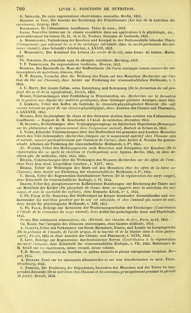 G. Neubauèr, De cutis regeneratione observationes nonnullæ. Berlin, 1851. Bischoff et Voit, Die Gesetze der Ernahrung der Fleichfressers (Les lois de la nutrition des carnivores). Leipzig, 1852. Bouchardat, De l’alimentation insuffisante. Thèse de conc., 1852. Liebig, Nouvelles lettres sur la chimie considérée dans ses applications à la physiologie, etc., particulièrement les lettres 32, 33, 34 et 35. Traduct. française de Gerhardt, 1852. A. Middeldorpf, Verânderung der Knochen und Knorpel in der Peritonealhole lebender Thiere ('Changements que subissent les os et les cartilages introduits dans la cavité péritonéale des ani- maux vivants), dans Schmidt’s Jahrbücher, t. LXX1II, 1852. J. Moleschott, Der Kreislauf des Lebens (Le cercle de la vie), sous forme de lettres. Mainz, 1852. Pli. Schaffer, De animalium aqua iis adempta nutritione. Marburg, 1852. T. F. Thierfelder, De regeneratione tendinum. Misenæ, 1852. Bischoff, Der Harnstoffs als Maas der Stoffwechsels (De l’urée envisagée comme mesure des mé- tamorphoses de nutrition). Giessen, 1853. F. W. Bocker, Versuclie über die Wirkung des Tliees auf den Menschen (Recherches sur l’ac- tion du thé sur l’homme), dans Arcliiv zur Fôrdorung der wissenschaftlichen Heilkunde, t. I, 1853. J. U. Hilty, Der innere Gallus, seine Entstehung und Bedeutung (De la formation du cal pro- fond des os et de sa signification), Zurich, 1853. Husson, Untersucliungen über Fettbildung in Proteinstoffen, etc. (Recherches sur la formation de la graisse aux dépens des matières protéiques), dans Gottinger gelehrte Anzeigen, mars 1853. J. Lehmann, Ueber den Kaffee als Getriinke in chemisch-physiologischer Hinsicht (Du café comme boisson au point de vue chimico-physiologique), dans Annalen der Chemie und Pharmacie, t. LXXXVII, 1853. Mouriès, Rôle du phosphate de chaux et des chlorures alcalins dans certains cas d'alimentation insuffisante. — Rapport de M. Bouchardat à l’Acad. de médecine, décembre 1853. H. Stannius, Beobachtungen über Verjüngungsvorgange im thierischen Organismus (Remarques sur les phénomènes de rajeunissement dans l’organisme animal). Rostock et Schwerin, 1853. J. Vogel, Klinisclie Untersucliungen über den Stoffweclisel bei gesunden und kranken Menschen durch den Urin insbesondere (Recherches cliniques sur le mouvement nutritif chez l’homme sain et malade, mesuré particulièrement par l'examen de l'urine), dans Archiv d. Vereins für gemein- schaftl. Arbeiten zur Forderung der wissenscliaftliche Heilkunde, t. Ier, 1853. Al. Wagner, Ueber den Heilungsprocess nacli Resection und Extirpation der Knochen (De la régénération des os après la résection et l’extirpation), avec figures. Berlin, 1853, et dans Ar- chives gén. de médecine, 1853, 1854, 1855. Bocker, Untersucliungen über die Wirkungen des Wassers (Recherches sur les effets de l’eau), dans Nova Acta Acad. Leopoldinæ Carolinæ, t. XXIV, 1854. Bocker, Ueber die Wirkungen des Biers auf den Menschen (Sur les effets de la bière sur l’homme), dans Archiv zur Forderung der wissenscliaftliche Heilkunde, t. Ier, 1854. C. Bruch, Ueber die Régénération durschnittener Nerven (De la régénération des nerfs coupés), dans Zeitschrift für wissenscliaftliche Zoologie, t. VI, 1854. Droste, Ueber den phosphorsauerem Kalkinseinen Beziehungen zur Ernahrung der Thiere und zur Mortalitat der Kinder (Du phosphate de chaux dans ses rapports avec la nutrition des ani- maux, et avec la mortalité des enfants), dans Deutsche Klinik, n° 1, 1854. C. Pli. Falck et Th. Schaffer, Der Stoffweclisel im Kôrper durstender durststillender und ver- durstender (La nutrition pendant que la soif est satisfaite, et chez l’animal qui meurt de soifj, dans Arcliiv für physiologische Heilkunde, t. XIII, 1854. C. Pli. Falck, Beitrage zur Kenntniss der Wachstumsgescliichte der Thierkorper (Contribution à l’étude de la croissance du corps animal), dans Archiv für pathologische Anat. und Physiologie, 1854. Payen, Des substances alimentaires, etc. (Biblioth. des chemins de fer), Paris, in-12, 1854. Ch. Robin, Sur l’atrophie des éléments anatomiques, dans Gazette médicale, 1854. A. Cloetta, Ueber das Vorkommen von Inosit, Harnsâure, Taurin, und Leucin im Lungengewebe (De la présence de l’inosite, de l’acide urique, de la taurine et de la leucine dans le tissu pulmo- naire), Zurich, 1855 et dans Annalen der Chemie und Pharmacie, t. XCIX, 1856. E. Lent, Beitrage zur Régénération durchschnittener Nerven (Contribution à la régénération des nerfs réséqués), dans Zeitschrift für wissenscliaftliche Zoologie, t. VII, 1855. Remarques de M. Scliiff sur ces expériences, même recueil, même volume. T.-B. Meyer, Quæstiones de fontibus, ex quibus animaliaet plantæ nitrogenium excipiant. Dor- pat, 1855. A. Béchamp, Essai sur les substances albuminoïdes et sur leur transformation en urée. Thèse. Strasbourg, 1856. C. Enzmann, Die Ernahrung der Organismen, besonders des Menschen und der Thiere im hun- gernden Zustande (De la nutrition chez l'homme et les animaux, principalement pendant la période de jeûne). Dresde, 1856.