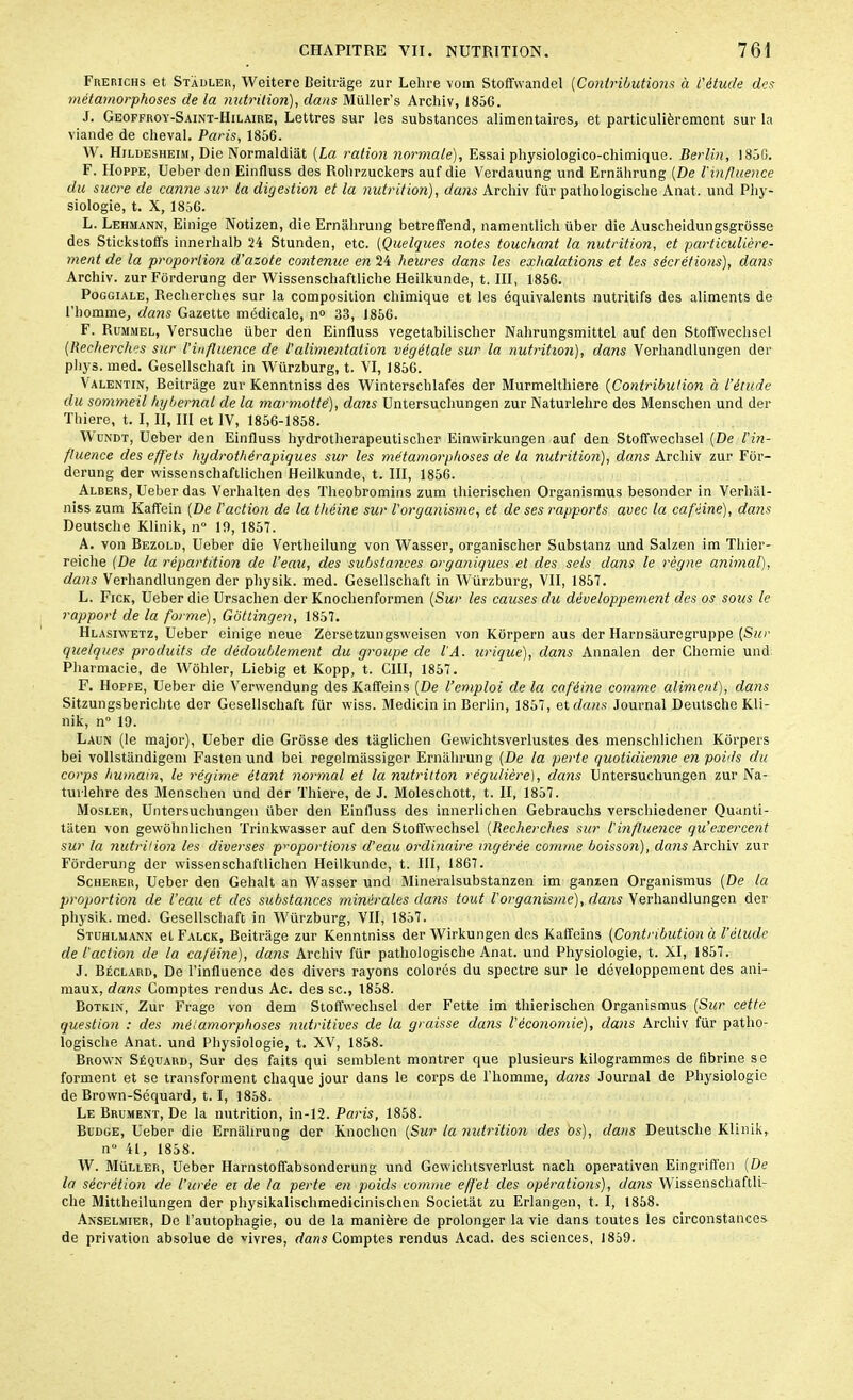 Frerichs et Stadler, Weitere Beitrâge zur Lehre voin Stoffwandel (Contributions à L'étude des métamorphoses de la nutrition), dans Müller’s Archiv, 185G. J. Geoffroy-Saint-IIilaire, Lettres sur les substances alimentaires, et particulièrement sur la viande de cheval. Paris, 1856. W. IIjldesheim, Die Normaldiat (La ration normale), Essai physiologico-chimique. Berlin, 1856. F. Hoppe, Ueber den Einfluss des Rolirzuckers auf die Verdauung und Ernahrung (De l'influence du sucre de canne sur la digestion et la nutrition), dans Archiv fur pathologische Anat. und Phy- siologie, t. X, 1856. L. Lehmann, Einige Notizen, die Ernahrung betreffend, namentlich über die Auscheidungsgrosse des Stickstoffs innerhalb 24 Stunden, etc. (Quelques notes touchant la nutrition, et particulière- ment de la proportion d’azote contenue en 24 heures dans les exhalations et les sécrétions), dans Archiv. zurFôrderung der Wissenscliaftliche Heilkunde, t. III, 1856. Poggiale, Recherches sur la composition chimique et les équivalents nutritifs dos aliments de l’homme, dans Gazette médicale, n° 33, 1856. F. Rummel, Versuche über den Einfluss vegetabilischer Nahrungsmittel auf den Stoffwechsel (Recherches sur l'influence de l'alimentation végétale sur la nutrition), dans Verhandlungen der phys. med. Gesellschaft in Würzburg, t. VI, 1856. Valentin, Beitrâge zur Kenntniss des Winterschlafes der Murmeltliiere (Contribution à l’étude du sommeil hybernal de la marmotté), dans Untersucliungen zur Naturlehre des Menschen und der Thiere, t. I, II, III et IV, 1856-1858. Wundt, Ueber den Einfluss hydrotherapeutischer Einwirkungen auf den Stoffwechsel (De l’in- fluence des effets hydrothérapiques sur les métamorphoses de la nutrition), dans Archiv zur For- derung der wissenschaftlichen Heilkunde, t. III, 1856. Albers, Ueber das Verhalten des Theobromins zum thierischen Organismus besonder in Verhal- niss zum Kaffein (De l'action de la théine sur l'organisme, et de ses rapports avec la caféine), dans Deutsche Klinik, n° 19, 1857. A. von Bezold, Ueber die Vertheilung von Wasser, organischer Substanz und Salzen im Tliier- reiche (De la répartition de l’eau, des substances organiques et des sels dans le règne animal), dans Verhandlungen der physik. med. Gesellschaft in Würzburg, VII, 1857. L. Fick, Ueber die Ursachen der Knoclienformen (Sur les causes du développement des os sous le rapport de la forme), Gôttingen, 1857. Hlasiwetz, Ueber einige neue Zersetzungsweisen von Korpern aus der Harnsauregruppe (Sur quelques produits de dédoublement du groupe de l'A. urique), dans Annalen der Chemie und Pharmacie, de Wôhler, Liebig et Kopp, t. CIII, 1857. F. Hoppe, Ueber die Verwendung des Kaffeins (De l’emploi de la caféine comme aliment), dans Sitzungsbericbte der Gesellschaft für wiss. Medicin in Berlin, 1857, et dans Journal Deutsche Kli- nik, n° 19. Laun (le major), Ueber die Grosse des taglichen Gewichtsverlustes des menschlichen Korpers bei vollstândigem Fasten und bei regelmassiger Ernahrung (De la perte quotidienne en poids du corps humain, le régime étant normal et la nutrition régulière), dans Untersucliungen zur Na- turlehre des Menschen und der Thiere, de J. Moleschott, t. II, 1857. Mosler, Untersucliungen über den Einfluss des innerlichen Gebrauchs verschiedener Quunti- tâten von gewôhnlichen Trinkwasser auf den Stoffwechsel (Recherches sur l'influence qu’exercent sur la nutrition les diverses proportions d’eau ordinaire ingérée comme boisson), dans Archiv zur Fôrderung der wissenschaftlichen Heilkunde, t. III, 1867. Scherer, Ueber den Gehalt an Wasser und Mineralsubstanzen im ganzen Organismus (De la proportion de l’eau et des substances minérales dans tout l'organisme), dans Verhandlungen der physik. med. Gesellschaft in Würzburg, VU, 1857. Stuhlmann et Falck, Beitrâge zur Kenntniss der Wirkungen des Kaffeins (Contribution à l’élude de l'action de la caféine), dans Archiv für pathologische Anat. und Physiologie, t. XI, 1857. J. Béclard, De l’influence des divers rayons colorés du spectre sur le développement des ani- maux, dans Comptes rendus Ac. des sc., 1858. Botkin, Zur Frage von déni Stoffwechsel der Fette im thierischen Organismus (Sur cette question : des métamorphoses nutritives de la graisse dans l'économie), dans Archiv für patho- logische Anat. und Physiologie, t. XV, 1858. Brown Séquard, Sur des faits qui semblent montrer que plusieurs kilogrammes de fibrine se forment et se transforment chaque jour dans le corps de l’homme, dans Journal de Physiologie de Brown-Séquard, 1.1, 1858. Le Brumrnt, De la nutrition, in-12. Paris, 1858. Budge, Ueber die Ernahrung der Knochcn (Sur la nutrition des os), dans Deutsche Klinik, n 41, 1858. W. Müller, Ueber Harnstoffabsonderung und Gewichtsverlust nach operativen Eingriffen (De la sécrétion de l’urée ei de la perte en poids comme effet des opérations), dans Wissenschaftli- che Mittheilungen der physikalischmedicinischen Societat zu Erlangen, t. I, 1858. Anselmier, De l’autophagie, ou de la manière de prolonger la vie dans toutes les circonstances de privation absolue de -vivres, dans Comptes rendus Acad, des sciences, 1859.