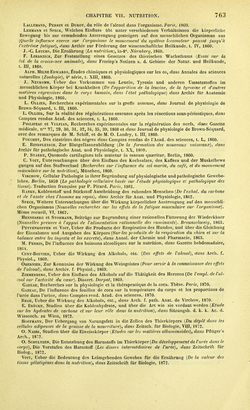 Lallemand, Perrin et Duroy, du rôle de l’alcool dans l’organisme. Paris, 1860. Lehmann et Speck, Welchen Einfluss übt unter verscliiedenen Verliàltnissen die kôrperliclie Bewegung bis zur ermudenden Anstrengung gesteigert auf den menschlichen Organismus aus (Quelle influence exerce sur l'organisme le mouvement du système locomoteur poussé jusqu’à l'extrême fatigue), dans Archiv zur Forderung der wissenscliaftlche Heilkunde, t. IV, 1860. J.-C. Leuchs, Die Ernahrung [La nutrition), in-8°. Nürnberg, 1860. F. Liharzick, Zur Feststellung eines Gesetzes des tliierischen Wachsthums (Essai sur la loi de la croissnce animale), dans Froriep’s Notizen a. d. Gebiete der Natur. und Heilkunde, t. III, 1860. Alph. Milne Edwards, Études chimiques et physiologiques sur les os, dans Annales des sciences naturelles [Zoologie), 4e série, t. XIII, 1860. J. Neukomm, Ueber das Vorkommen von Leucin, Tyrosin und anderen Umsatzstoffen im menschlichen Kôrper bei Krankheiten [De l'apparition de la leucine, de la tyrosine et d'autres matières régressives dans le corps humain, dans l'état pathologique) dans Archiv für Anatomie und Physiologie, 1860. L. Ollier, Recherches expérimentales sur la greffe osseuse, dans Journal de physiologie de Brown-Séquard, t. III, 1860. L. Ollier, Sur la réalité des régénérations osseuses après les résections sous-périostiques, dans Comptes rendus Acad, des sciences, t. L, 1860. Philipeau et Vulpian, Recherches expérimentales sur la régénération des nerfs, dans Gazette médicale, nos 27, 29, 30, 31, 32, 34, 35, 39, 1860 et dans Journal de physiologie de Brown-Séquard, avec des remarques de M. Scliiff, et de M. O. Landry, t. III, 1860. Pouchet, Des cicatrices des nègres dans Comptes rendus de l’Acad. des sciences, t. L, 1860. E. Rindfleisch, Zur Blutgefâssneubildung [De la formation des nouveaux vaisseaux), dans Archiv für pathologische Anat. und Physiologie, t. XX, 1860. P. Starke, Quomodo cartilaginea tela mutetur in osseam quæritur, Berlin, 1860. C. Voit, Untersuchungen über den Einfluss des Kochsalzes, des Kaffees und der Muskelbewe gungen auf den Stoffwechsel [Recherches sur l'influence du sel marin, du café, et du mouvement musculaire sur la nutrition), München, 1860. Virchow, Cellular Pathologie in ihrer Begründung auf physiologische und pathologische Gewebe- lehre. Berlin, 1-859 [La pathologie cellulaire basée sur l'élude physiologique et pathologique des tissus). Traduction française par P. Picard. Paris, 1861. Ranke, Kohlenstoff und Stickstoff Auscheidung des ruhenden Mensclien [De l'exhal. du carbone et de l'azote chez l’homme au repos), dans Archiv für Anat. und Physiologie, 1862. Speck, Weitere Untersuchungen über die Wirkung kôrperlicher Anstrengung auf den menschli- chen Organismus (Nouvelles recherches sur les effets de la fatigue musculaire sur l'organisme). Même recueil, VI, 1862. Henneberg et Stohmann, Beitrage zur Begrundung einer rationellen Fütterung der Wiederkauer [Nouvelles preuves à l'appui de l'alimentation rationnelle des ruminants). Braunschweig, 1863. Pettenkoffer et Voit, Ueber die Producte der Respiration des Hundes, und über die Gleichung der Einnahmen und Ausgaben des Kôrpers [Sur les ptoduits de la respiration du chien et sur la balance entre les ingesta et les excreta), dans Annal, der Cliemie und Pharmacie, 1863. M. Perrin, De l’influence des boissons alcooliques sur la nutrition, dans Gazette hebdomadaire, 1861. Cuny-Bouvier, Ueber die Wirkung des Alkohols, etc. (Des effets de l'alcool), dans Arch. f. Physiol., 1869. Obernier, Zur Kenntniss der Wirkung des Weingeistes [Pour servir à la connaissance des effets de l'alcool), dans Archiv. f. Physiol., 1869. Zimmerberg, Ueber den Einfluss des Alkohols auf die Thâtigkeit des Herzens (De l'empl. de l’al- cool sur l’activité du cœur). Dissert. Dorpat, 1869. Gazeau, Recherches sur la physiologie et la thérapeutique de la coca. Thèse. Paris, 1870. Gazeau, De l’influence des feuilles de coca sur la température du corps et les proportions de l'urée dans l’urine, dans Comptes rend. Acad, des sciences, 1870. Ruge, Ueber die Wirkung des Alkohols, etc., dans Arch. f. patli. Anat. de Virchow, 1870. E. Brücke, Studien über die Kohlenhydrate, und über die Art wie sie verdaut werden (Étude sur les hydrates de carbone et sur leur rôle doits la nutrition), dans Sitzungsb. d. k. k. Ac. d. Wissench. zu Wien, 1872. Hoffmann, Der Uebergang von Narungsfett in die Zellen des Thierkorpers (Du dépôt cluns les cellules adipeuses de la graisse de la nourriture), dans Zeitsch. für Biologie, VIII, 1872. O. Nasse, Studien über die Eiweisskorper (Etudes sur les matières albuminoïdes), dans Pflüger’s Arch., 1872. O. Schultzen, Die Entstehung des Harnstoffs im Thierkôrper [Du développement de l’urée dans le corps), Die Vorstufen des Harnstoff [Les divers intermédiaires de l’urée), dans Zeitschrift für Biolog., 1872. Voit, Ueber die Bedeutung des Leimgebenden Gewebes für die Ernahrung (De la valeur des tissus gélatigènes dans la nutrition), dans Zeitschrift für Biologie, 1872.