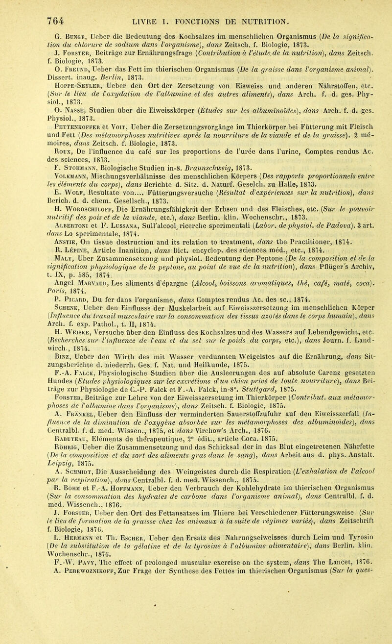G. Bunge, Ueber die Bedeutung des Kochsalzes im menschliclien Organismus [De la significa- tion du chlorure de sodium dans l'organisme), dans Zeitsch. f. Biologie, 1873. J. Forster, Beitrage zur Ernâlirungsfrage (Contribution à l’étude, de la nutrition), dans Zeitsch. f. Biologie, 1873. O. F reund, Ueber das Fett im thierischen Organismus [De la graisse dans Vorganisme animal). Dissert, inaug. Berlin, 1873. Hoppe-Seyler, Ueber den Ort der Zersetzung von Eisweiss und anderen Nàhrstoffen, etc. [Sur le lieu de l'oxydation de l’albumine et des autres aliments), dans Arcli. f. d. ges. Phy- siol., 1873. O. Nasse, Studien über die Eiweisskorper [Études sur les albuminoïdes), dans Arcli. f. d. ges. Physiol., 1873. Pettenkoffer et Voit, Ueber die Zersetzungsvorgânge im Thierkorper bei Fütterung mit Fleiscli und Fett [Des métamorphoses nutritives après la nourriture de la viande et de la graisse). 2 mé- moires, dans Zeitsch. f. Biologie, 1873. Roux, De l’influence du café sur les proportions de l’urée dans l’urine, Comptes rendus Ac. des sciences, 1873. F. Stohmann, Biologische Studien in-8. Braunschweig, 1873. Volkmann, Mischungsverlialtnisse des menschliclien Korpers [Des rapports proportionnels entre les éléments du corps), dans Berichte d. Sitz. d. Naturf. Geselcli. zu Halle, 1873. E. Wolf, Resultate von.... Fütterungsversuclie [Résultat d'expériences sur la nutrition), dans Bericli. d. d. cliem. Gesellsch., 1873. H. Woroschiloff, Die Ernahrungsfahigko.it der Erbsen und des Fleisches, etc. [Sur le pouvoir nutritif des pois et de la viande, etc.), dans Berlin, klin. Wochenschr., 1873. Albertoni et F. Lussana, Sull’alcool, ricerche sperimentali [Labor. de physiol. de Padova). 3 art. dans Lo sperimentale, 1874. Anstie, On tissue destruction and its relation to treatment, dans the Practitioner, 1874. R. Lépine, Article Inanition, dans Uict. encyclop. des sciences méd., etc., 1874. Maly, Uber Zusammensetzung und physiol. Bedeutung der Peptone [De la composition et de la signification physiologique de la peptone, au point de vue de la nutrition), dans Pflüger’s Archiv, t. IX, p. 685, 1874. Angel Marvaud, Les aliments d’épargne [Alcool, boissons aromatiques, thé, café, maté, coca). Paris, 1874. P. Picard, Du fer dans l’organisme, dans Comptes rendus Ac. des sc., 1874. Schenk, Ueber den Einflusss der Muskelarbeit auf Eiweisszersetzung im menschliclien Korper [Influence du travail musculaire sur la consommation des tissus azotés dans le corps humain), dans Arcli. f. exp. Pathol., t. II, 1874. H. Weiske, Versuche über den Einfluss des Kochsalzes und des Wassers auf Lebendgewiclit, etc. [Recherches sur l’influence de l'eau et du sel sur le poids du corps, etc.), dans Journ. f. Land- wirch., 1874. Binz, Ueber den Wirth des mit Wasser verdunnten Weigeistes auf die Ernahrung, dans Sit- zungsberichte d. niederrli. Ges. f. Nat. und Heilkunde, 1875. F. -A. Falck, Physiologisclie Studien über die Ausleerungen des auf absolute Carenz gesetztcn Hundes [Études physiologiques sur les excrétions d'un chien privé de toute nourriture), dans Bei- trage zur Physiologie de C.-P. Falck et F.-A. Falck, in-8°. Stuttgard, 1875. Forster, Beitrage zur Lehre von der Eiweisszersetung im Thierkorper [Contribut. aux métamor- phoses de l'albumine dans l’organisme), dans Zeitsch. f. Biologie, 1875. A. Frankel, Ueber den Einfluss der verminderten Sauerstoffzufuhr auf den Eiweisszerfall [In- fluence de la diminution de l’oxygène absorbée sur les métamorphoses des albuminoïdes), dans Centralbl. f. d. med. Wissen., 1875, et dans Virchow’s Arcli., 1876. Rabuteau, Eléments de thérapeutique, 2e édit., article Coca. 1875. Rohrig, Ueber die Zusammensetzung und das Schicksal der in das Blut eingetretenen Nâlirfette [De la composition et du sort des aliments gras dans le sang), dans Arbeit aus d. phys. Anstalt. Leipzig, 1875. A. Schmidt, Die Ausscheidung des Weingeistes durcli die Respiration [L’exhalation de l’alcool par la respiration), dons Centralbl. f. d. med. Wissench., 1875. R. Bohm et F.-A. Hoffmann, Ueber den Verbrauch der Kohlehydrate im thierischen Organismus [Sur la consommation des hydrates de carbone dans l’organisme animal), dans Centralbl. f. d. med. Wissench., 1876. J. Forster, Ueber den Ort des Fettansatzes im Thiere bei Verschiedener Fütterungsweise (Sur le lieu de formation de la graisse chez les animaux Ù. la suite de régimes variés), dans Zeitschrift f. Biologie, 1876. L. Hermann et Th. Escher, Ueber den Ersatz des Nahrungseiweisses durch Leim und Tyrosin [De la substitution de la gélatine et de la tyrosine à l'albumine alimentaire), dans Berlin, klin. Wochenschr., 1876. F.-W. Pavy, The effect of prolonged muscular exercise on the System, dans The Lancet, 1876. A. Perewoznikoff, Zur Frage der Synthèse des Fettes im thierischen Organismus (Sur la gués-