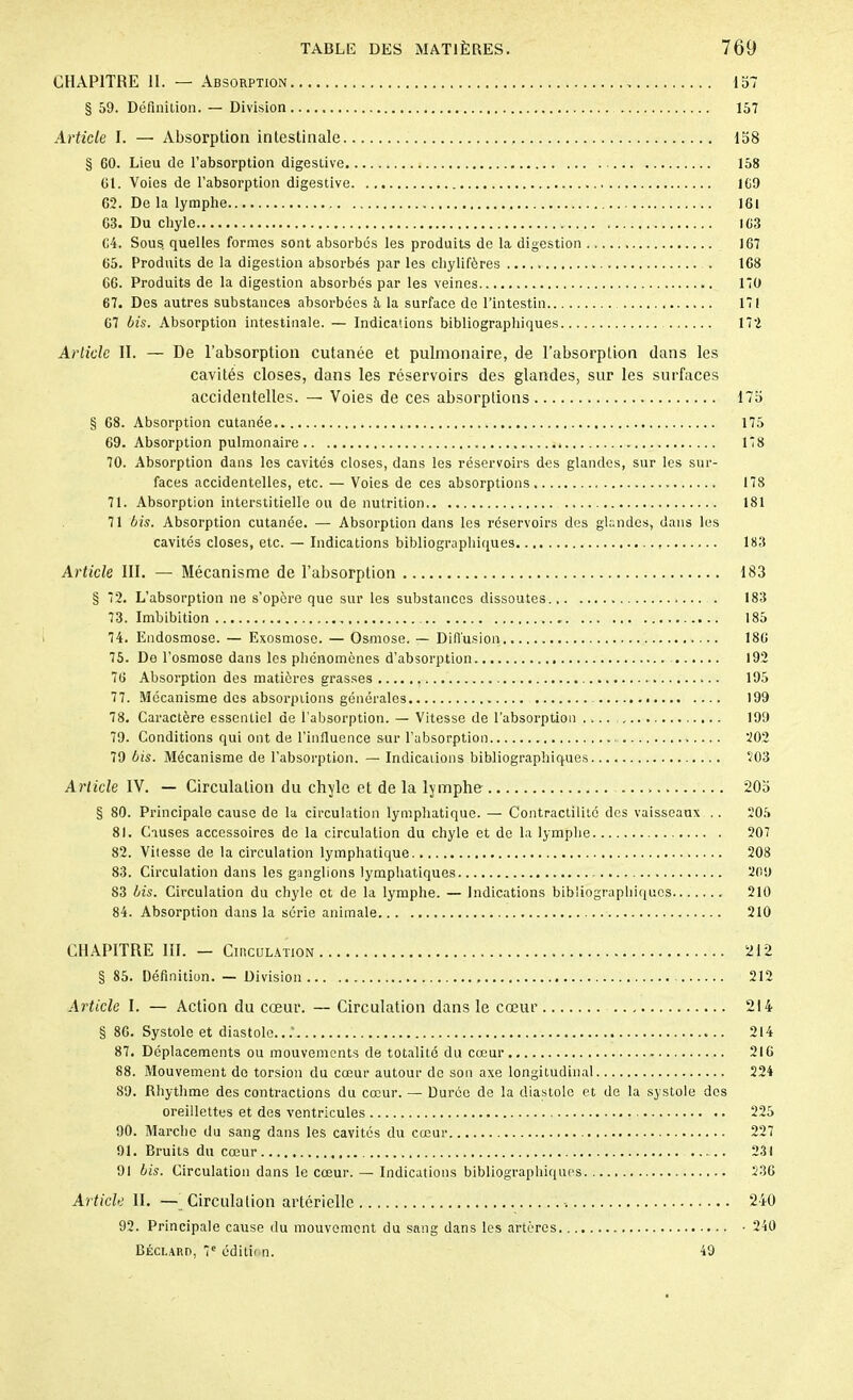 CHAPITRE 11. — Absorption 157 § 59. Définition. — Division 157 Article I. — Absorption intestinale 158 § 60. Lieu de l’absorption digestive 158 01. Voies de l’absorption digestive 169 62. De la lymphe 161 63. Du chyle 163 64. Sous quelles formes sont absorbes les produits de la digestion 167 65. Produits de la digestion absorbés par les chylifères 168 66. Produits de la digestion absorbés par les veines 170 67. Des autres substances absorbées à la surface de l’intestin 171 67 bis. Absorption intestinale. — Indications bibliographiques 172 Article II. — De l’absorption cutanée et pulmonaire, de l’absorption dans les cavités closes, dans les réservoirs des glandes, sur les surfaces accidentelles. — Voies de ces absorptions 175 § 68. Absorption cutanée 175 69. Absorption pulmonaire 178 70. Absorption dans les cavités closes, dans les réservoirs des glandes, sur les sur- faces accidentelles, etc. — Voies de ces absorptions 178 71. Absorption interstitielle ou de nutrition 181 71 bis. Absorption cutanée. — Absorption dans les réservoirs des glandes, dans les cavités closes, etc. — Indications bibliographiques 183 Article III. — Mécanisme de l’absorption 183 § 72. L’absorption ne s’opère que sur les substances dissoutes 183 73. Imbibition 185 74. Endosmose. — Exosmose. — Osmose. — Diffusion 186 75. De l’osmose dans les phénomènes d’absorption 192 76 Absorption des matières grasses , . 195 77. Mécanisme des absorptions générales 199 78. Caractère essentiel de l'absorption. — Vitesse de l’absorption 199 79. Conditions qui ont de l’influence sur l’absorption 202 79 bis. Mécanisme de l’absorption. — Indications bibliographiques 203 Article IV. — Circulation du chyle et de la lymphe 205 § 80. Principale cause de la circulation lymphatique. — Contractilité des vaisseaux .. 205 81. Causes accessoires de la circulation du chyle et de la lymphe 207 82. Vitesse de la circulation lymphatique 208 83. Circulation dans les ganglions lymphatiques 209 83 bis. Circulation du chyle et de la lymphe. — Indications bibliographiques 210 84. Absorption dans la série animale 210 CHAPITRE III. — Circulation 212 § 85. Définition. — Division 212 Article I. — Action du cœur. — Circulation dans le cœur 214 § 86. Systole et diastole...’ 214 87. Déplacements ou mouvements de totalité du cœur 216 88. Mouvement de torsion du cœur autour de son axe longitudinal 224 89. Rhythme des contractions du cœur. — Durée de la diastole et de la systole des oreillettes et des ventricules 225 90. Marche du sang dans les cavités du cœur 227 91. Bruits du cœur 231 91 bis. Circulation dans le cœur. — Indications bibliographiques. 236 Article II. — Circulation artérielle 240 92. Principale cause du mouvement du sang dans les artères • 240 Béclard, 7e édition. 49