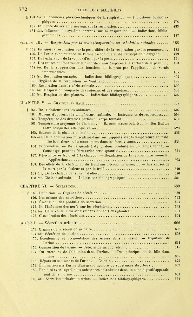 § 153 Lis Phénomènes physico-chimiques de la respiration. — Indications bibliogra- phiques 478 151. Influence du système nerveux sur la respiration 483 154 Lis. Influence du système nerveux sur la respiration. — Indications biblio- graphiques 487 Section III. — Respiration par la peau (évaporation ou exhalation cutanée) 488 § 155 En quoi la respiration par la peau diffère de la respiration par les poumons.... 488 150. De l’exhalation cutanée de l’acide carbonique et de l’absorption d’oxygène 489 157. De l’exhalation de la vapeur d’eau par la peau 491 158. Des causes qui font varier la quantité d’eau évaporée à la surface de la peau.... 493 158 Lis. De la suppression des fonctions de la peau par l’application de vernis imperméables 495 158 ter. Respiration cutanée. — Indications bibliographiques 497 159. Hygiène de la respiration. — Ventilation 498 100. Respiration dans la série animale 500 1G0 Lis. Respiration comparée des animaux et des végétaux 503' 100 ter. Respiration des plantes. —Indications bibliographiques .. 507 CHAPITRE V. — Chaleur animale 507 § 101. De la chaleur dans les animaux 507 10?. Moyens d’apprécier la température animale. — Instruments de recherches 509 103. Température des diverses parties du corps humain 513 104. Température moyenne de l’homme. — Sa consistance relative. — Des limites entre lesquelles elle peut varier 520 105. Sources de la chaleur animale 520 105 Lis. De la contraction musculaire dans ses rapports avec la température animale. — De la chaleur et du mouvement dans les êtres vivants 534 100. Calorimétrie. — De la quantité de chaleur produite en un temps donné. — Causes qui peuvent faire varier cette quantité 551 1G7. Résistance au froid et à la chaleur. — Régulation de la température animale. — Applications 503 108. Des effets de la chaleur et du froid sur l’économie animale. — Los causes de la mort par la chaleur et par le froid 570 108 Lis. De la chaleur dans les maladies 570 108 ter. Chaleur animale. — Indications bibliographiques 581 CHAPITRE VI. — Sécrétions 589 § 109. Définition. —Organes de sécrétion 589 170. Mécanisme des sécrétions 592 171. Évacuation des produits do sécrétion 597 172. De l’influence dns nerfs sur les sécrétions 598 172 Lis. De la couleur du sang veineux qui sort des glandes 001 173. Classification des secrétions G04 Article I. — Sécrétion urinaire 606 § 174. Organes do la sécrétion urinaire 000 174 Lis. Sécrétion de l’urine G08 175. Écoulement et accumulation des urines dans la vessie. — Expulsion de l’urine 011 170. Composition de l’urine — Urée, acide urique, etc G15 177. Du sucre et de l’albumine dans l’urine. — Des principes de la bile dans l’urine 0?5 178. Dépôts ou sédiments de l’urine. —Calculs 029 179. Élimination par l’urine d’un grand nombre de substances absorbées 032 180. Rapidité avec laquelle les substances introduites dans le tube digestif apparais- sent dans l’urine 633 180 bis. Sécrétion urinaire et urine. — Indications bibliographiques 634