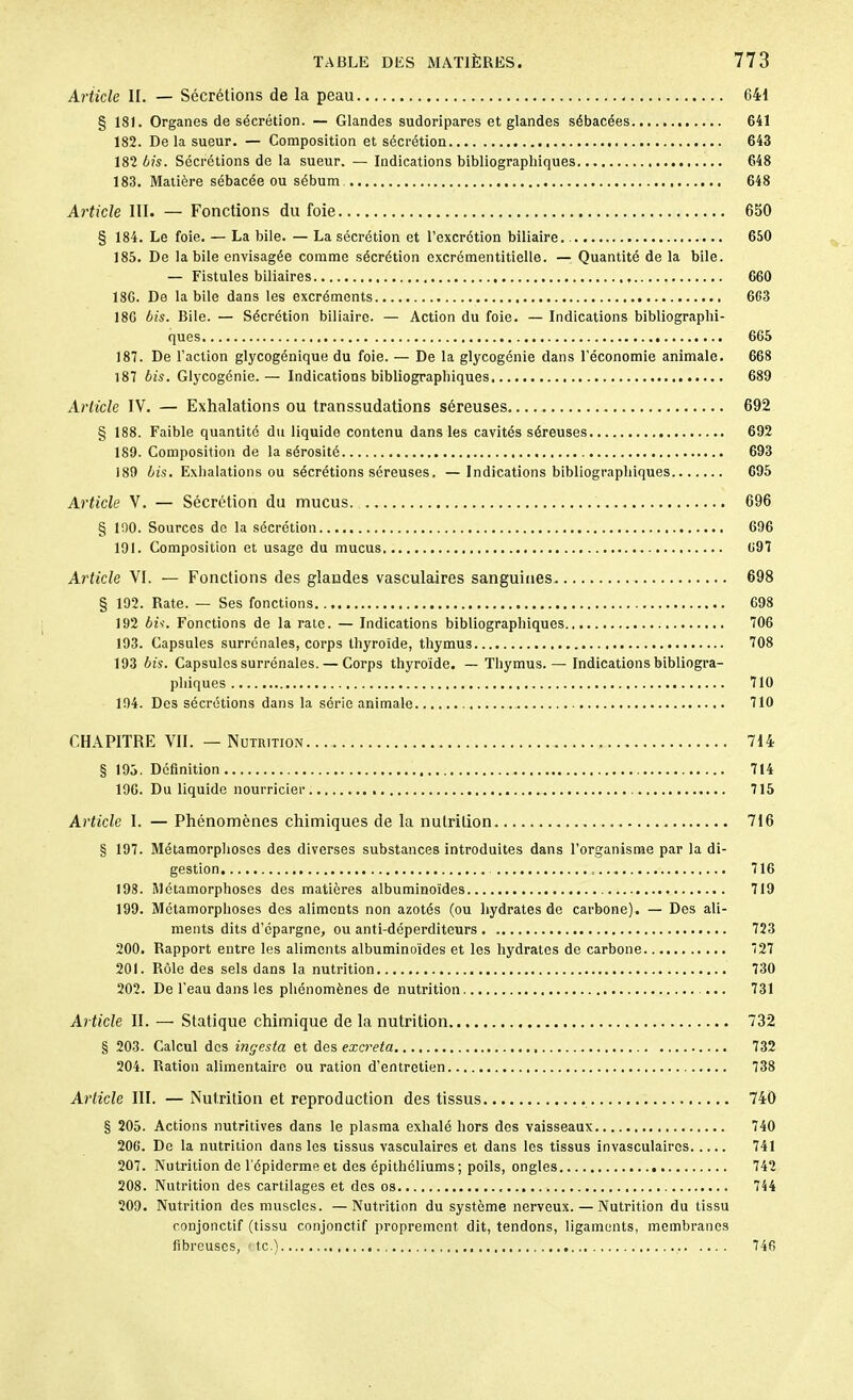 Article II. — Sécrétions de la peau 641 § 181. Organes de sécrétion. — Glandes sudoripares et glandes sébacées 641 182. De la sueur. — Composition et sécrétion 643 182 bis. Sécrétions de la sueur. — Indications bibliographiques 648 183. Matière sébacée ou sébum 648 Article III. — Fonctions du foie 650 § 184. Le foie. — La bile. — La sécrétion et l’excrétion biliaire. 650 185. De la bile envisagée comme sécrétion excrémentitielle. — Quantité de la bile. — Fistules biliaires 660 186. De labile dans les excréments 663 186 bis. Bile. — Sécrétion biliaire. — Action du foie. — Indications bibliographi- ques 665 181. De l’action glycogénique du foie. — De la glycogénie dans l’économie animale. 668 187 bis. Glycogénie.— Indications bibliographiques 689 Article IV. — Exhalations ou transsudations séreuses 692 § 188. Faible quantité du liquide contenu dans les cavités séreuses 692 189. Composition de la sérosité 693 180 bis. Exhalations ou sécrétions séreuses, — Indications bibliographiques 695 Article V. — Sécrétion du mucus. 696 § 190. Sources de la sécrétion 696 191. Composition et usage du mucus 691 Article VI. — Fonctions des glandes vasculaires sanguines 698 § 192. Rate. — Ses fonctions 698 192 bis. Fonctions de la rate. — Indications bibliographiques 106 193. Capsules surrénales, corps thyroïde, thymus 108 193 bis. Capsules surrénales. — Corps thyroïde. — Thymus.— Indications bibliogra- phiques 110 194. Des sécrétions dans la série animale 110 CHAPITRE VII. — Nutrition 714 § 195. Définition 714 196. Du liquide nourricier 115 Article I. — Phénomènes chimiques de la nutrition 716 § 197. Métamorphoses des diverses substances introduites dans l’organisme par la di- gestion 116 198. Métamorphoses des matières albuminoïdes 719 199. Métamorphoses des aliments non azotés (ou hydrates de carbone). — Dos ali- ments dits d’épargne, ou anti-déperditeurs 723 200. Rapport entre les aliments albuminoïdes et les hydrates de carbone 127 201. Rôle des sels dans la nutrition 130 202. De l’eau dans les phénomènes de nutrition 731 Article II. — Statique chimique de la nutrition 732 § 203. Calcul des ingesta et des excreta 732 204. Ration alimentaire ou ration d’entretien 138 Article III. —Nutrition et reproduction des tissus 740 § 205. Actions nutritives dans le plasma exhalé hors des vaisseaux 740 206. De la nutrition dans les tissus vasculaires et dans les tissus invasculaircs 741 207. Nutrition do l’épiderme et des épithéliums; poils, ongles 742 208. Nutrition des cartilages et des os 744 209. Nutrition des muscles. —Nutrition du système nerveux. — Nutrition du tissu conjonctif (tissu conjonctif proprement dit, tendons, ligaments, membranes fibreuses, te.) 746