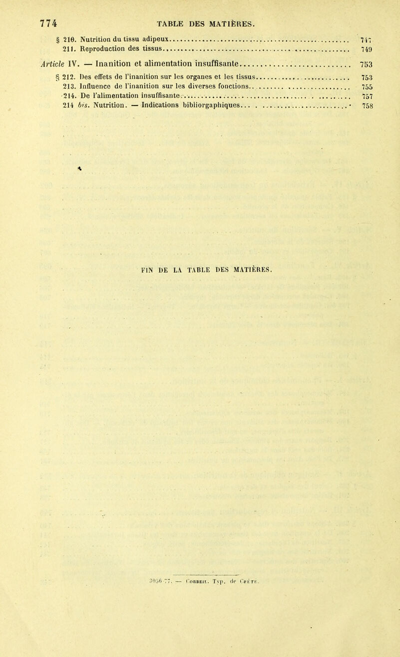 § 210. Nutrition du tissu adipeux.. 747 211. Reproduction des tissus 749 Article IV. — Inanition et alimentation insuffisante 753 § 212. Des effets de l’inanition sur les organes et les tissus 753 213. Influence de l’inanition sur les diverses fonctions.. 755 214. De l’alimentation insuffisante.. 757 214 bis. Nutrition. — Indications bibiiorgaphiques • 758 FIN DE IA TABLE DES MATIÈRES. 30o6 77. — Corbeil. Tvp, fie Chêtk.
