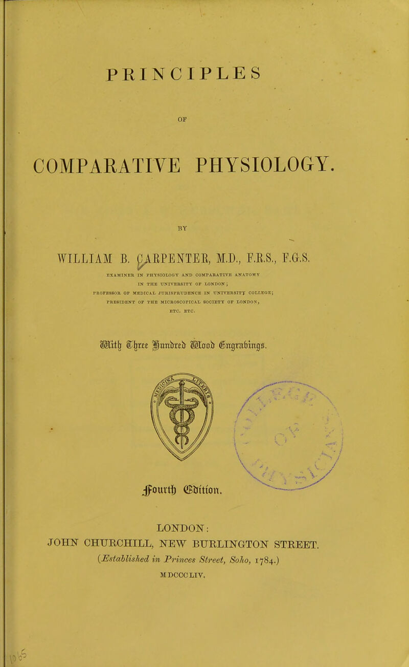 OF COMPARATIVE PHYSIOLOGY. BY WILLIAM B. ^AEPENTEE, M.D, F.E.S,, F.G.S. EXAMINEH in physiology and COMrA.B.ATIVE ANATOMY IN THE UNIVEUSITY OP LONDON; PROFESSOR or MEDICAL JTIIIISPRUDENCE IN UNIVERSITy COLLEGE; PRESIDENT OF THE MICROSCOPICAL SOCIETY OF LONDON, ETC. ETC. Mit)j i^m Panted Maoh ^itgrabhrgs. LONDON: JOHN CHURCHILL, NEW BURLINGTON STREET. {Established in Princes Street, Soho, 1784.) MDCCCLIV.