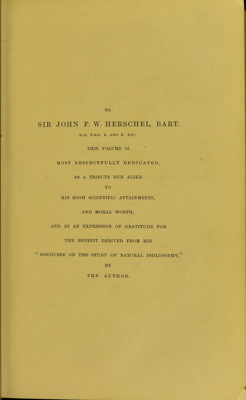 SIR JOHN F. W. HERSCHEL, BART. K.H. P.B.S. L. AND E. ETC. THIS VOLUME IS MOST RESPECTFULLY DEDICATED, AS A TRIBUTE DUE ALIKE TO HIS HIGH SCIENTIFIC ATTAINMENTS, AND MORAL WORTH, AND AS AN EXPRESSION OP GRATITUDE FOR THE BENEFIT DERIVED FROM HIS DISCOURSE ON THE STUDY OF NATURAL PHILOSOPHY, BY THE AUTHOR.