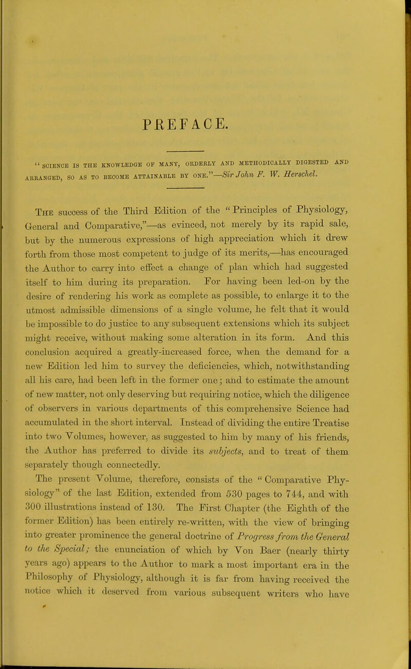 PEEFACE.  SCIENCE IS THE KNOWLECaE OP MANY, OBDERLY AND METHODICALLY DIGESTED AND AURANGED, SO AS TO BECOME ATTAINABLE BY ONE. Sir JollU F. W. HeVSChel. The success of the Third Edition of the  Principles of Physiology, General and Comparative,—as evinced, not merely by its rapid sale, but by the numerous expressions of high appreciation which it drew forth from those most competent to judge of its merits,—^has encouraged the Author to carry into effect a change of plan which had suggested itself to him during its preparation. For having been led-on by the desire of rendering his work as complete as possible, to enlarge it to the utmost admissible dimensions of a single volume, he felt that it would be impossible to do justice to any subsequent extensions which its subject might receive, without making some alteration in its form. And this conclusion acquii'ed a greatly-increased force, when the demand for a new Edition led him to survey the deficiencies, which, notwithstanding all his care, had been left in the former one; and to estimate the amount of new matter, not only deserving but requii-ing notice, which the diligence of observers in various departments of this comprehensive Science had accumulated in the short interval. Instead of di^^.ding the entire Treatise into two Yolumes, however, as suggested to him by many of his friends, the Author has preferred to divide its subjects, and to treat of them separately though connectedly. The present Volume, therefore, consists of the  Comparative Phy- siology of the last Edition, extended from 530 pages to 744, and with 300 illustrations instead of 130. The First Chapter (the Eighth of the former Edition) has been entirely re-written, with the view of bringing into greater prominence the general doctrine of Progress from the General to the Special; the enunciation of which by Von Baer (nearly thirty years ago) appears to the Author to mark a most important era in the Philosophy of Physiology, altiiough it is far from having received the notice which it deserved from various subsequent writers who have