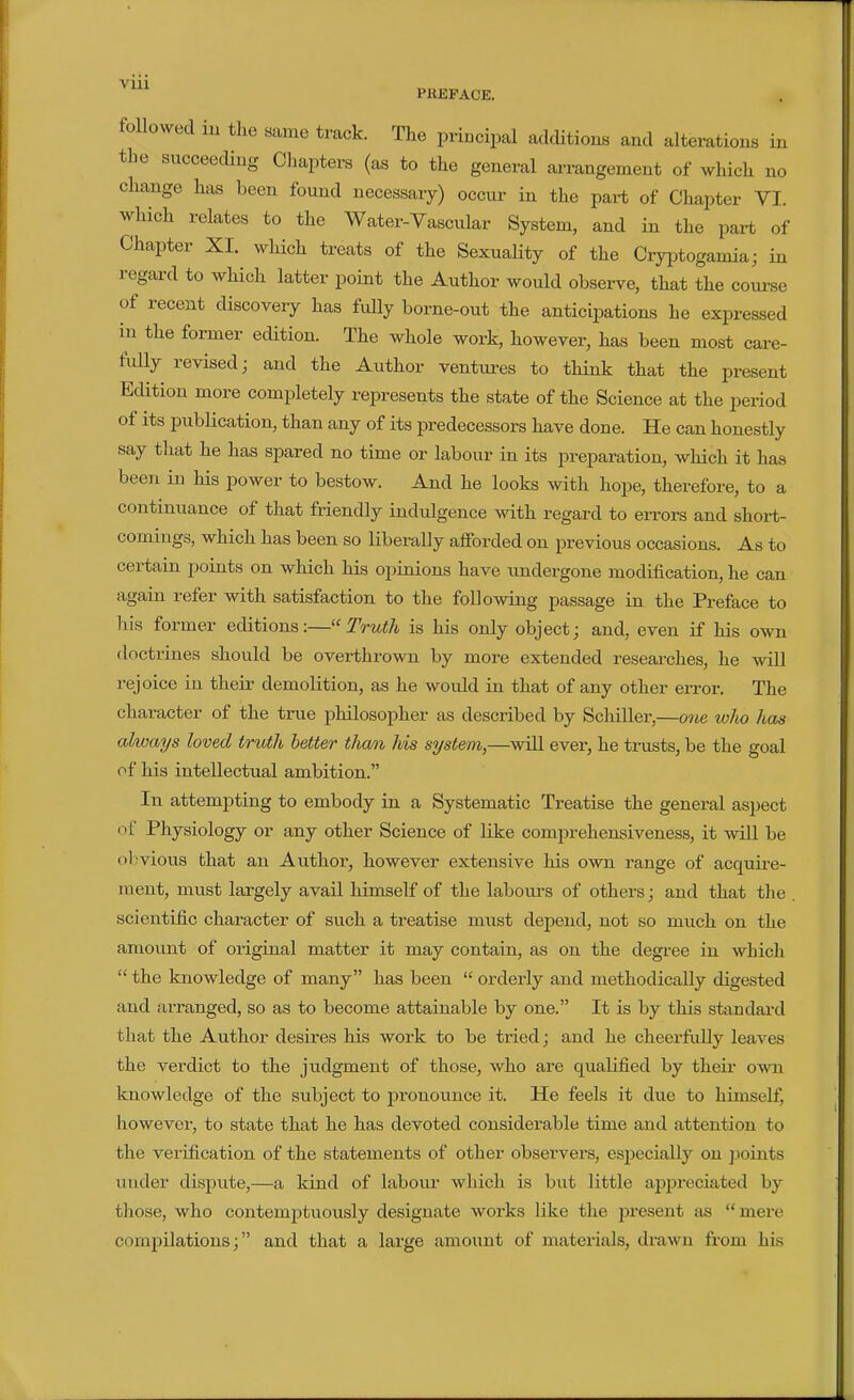 Vlll PKEPACE. followed lu the same track. The principal additions and alterations in the succeeding Chapters (as to the general arrangement of which no change has been found necessary) occur in the part of Chapter VI. which relates to the Water-Vascular System, and in the part of Chapter XI. which treats of the Sexuality of the Cryptogamia; in regard to which latter point the Author would observe, that the coui-se of recent discovery has fully borne-out the anticipations he expressed in the former edition. The whole work, however, has been most care- fully revised; and the Author ventures to think that the present Edition more completely represents the state of the Science at the period of its publication, than any of its predecessors have done. He can honestly say that he has spared no time or labour in its jDreparation, which it has been in his power to bestow. And he looks with hope, therefore, to a continuance of that friendly indulgence with regard to errors and short- comings, which has been so liberally afforded on previous occasions. As to certain points on which his opinions have undergone modification, he can again refer with satisfaction to the following passage in the Preface to his former editions:—Truth is his only object; and, even if his own doctrines should be overthrown by more extended researches, he will rejoice in their demolition, as he would in that of any other error. The character of the true philosopher as described by Schiller,—07ie who has always loved truth better than his system,—will ever, he trusts, be the goal of his intellectual ambition. In attempting to embody in a Systematic Treatise the general aspect of Physiology or any other Science of like comprehensiveness, it will be obvious that an Author, however extensive his own range of acquke- ment, must largely avail himself of the labours of others; and that the scientific character of such a treatise must depend, not so much on the amount of original matter it may contain, as on the degree in which  the knowledge of many has been  orderly and methodically digested and arranged, so as to become attainable by one. It is by this standard that the Author desires his work to be tried; and he cheerfully leaves the verdict to the judgment of those, who are qualified by their own knowledge of the subject to pronounce it. He feels it due to himself, however, to state that he has devoted considerable time and attention to the verification of the statements of other obsei'vers, especially on points under dispute,—a kind of labour which is but little appreciated by those, who contemptuously designate works like the present as mere compilations; and that a large amount of materials, drawn from his